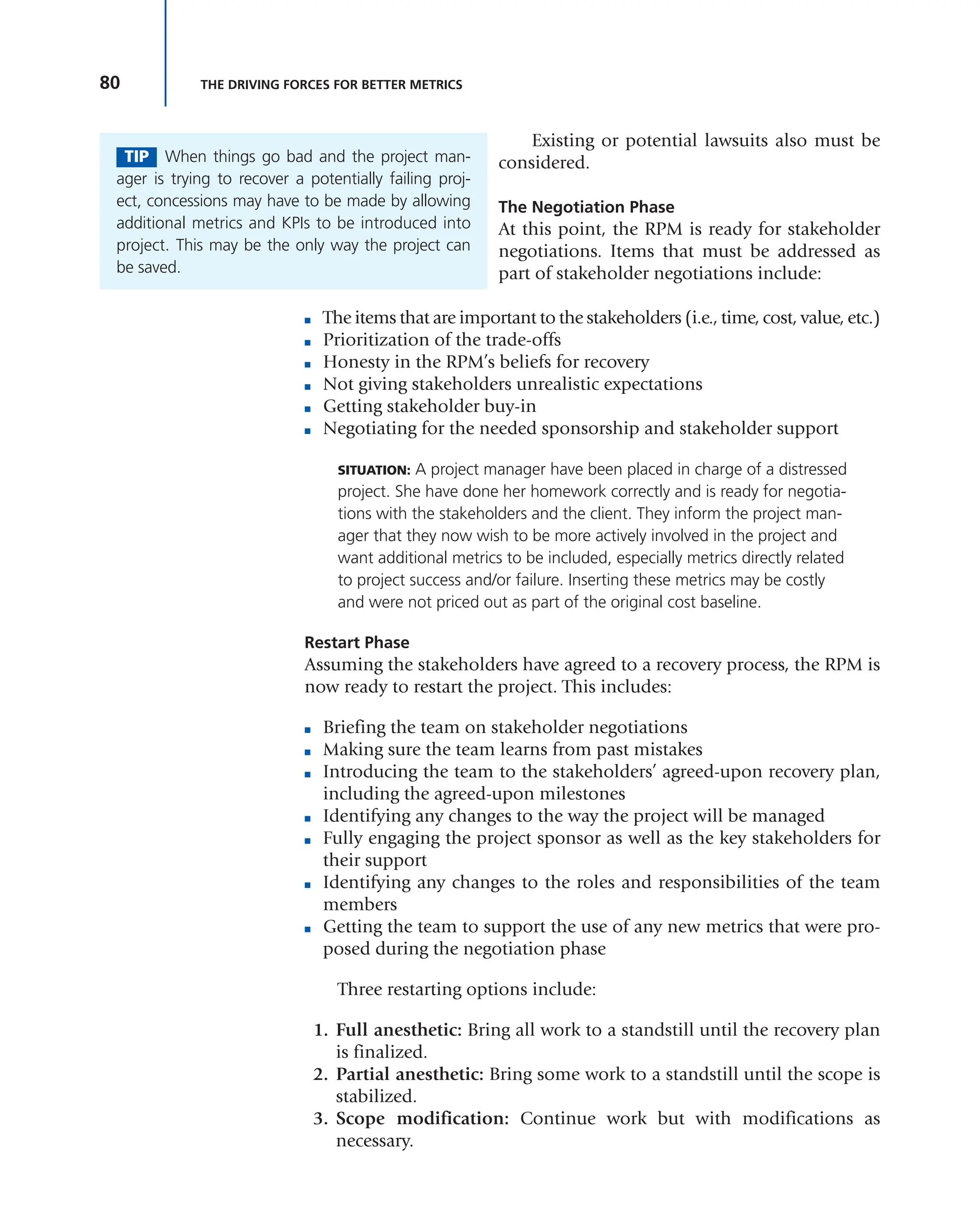 80 THE DRIVING FORCES FOR BETTER METRICS
Existing or potential lawsuits also must be
considered.
The Negotiation Phase
At this point, the RPM is ready for stakeholder
negotiations. Items that must be addressed as
part of stakeholder negotiations include:
■ The items that are important to the stakeholders (i.e., time, cost, value, etc.)
■ Prioritization of the trade-offs
■ Honesty in the RPM’s beliefs for recovery
■ Not giving stakeholders unrealistic expectations
■ Getting stakeholder buy-in
■ Negotiating for the needed sponsorship and stakeholder support
SITUATION: A project manager have been placed in charge of a distressed
project. She have done her homework correctly and is ready for negotia-
tions with the stakeholders and the client. They inform the project man-
ager that they now wish to be more actively involved in the project and
want additional metrics to be included, especially metrics directly related
to project success and/or failure. Inserting these metrics may be costly
and were not priced out as part of the original cost baseline.
Restart Phase
Assuming the stakeholders have agreed to a recovery process, the RPM is
now ready to restart the project. This includes:
■ Briefing the team on stakeholder negotiations
■ Making sure the team learns from past mistakes
■ Introducing the team to the stakeholders’ agreed-upon recovery plan,
including the agreed-upon milestones
■ Identifying any changes to the way the project will be managed
■ Fully engaging the project sponsor as well as the key stakeholders for
their support
■ Identifying any changes to the roles and responsibilities of the team
members
■ Getting the team to support the use of any new metrics that were pro-
posed during the negotiation phase
Three restarting options include:
1. Full anesthetic: Bring all work to a standstill until the recovery plan
is finalized.
2. Partial anesthetic: Bring some work to a standstill until the scope is
stabilized.
3. Scope modification: Continue work but with modifications as
necessary.
TIP When things go bad and the project man-
ager is trying to recover a potentially failing proj-
ect, concessions may have to be made by allowing
additional metrics and KPIs to be introduced into
project. This may be the only way the project can
be saved.
 