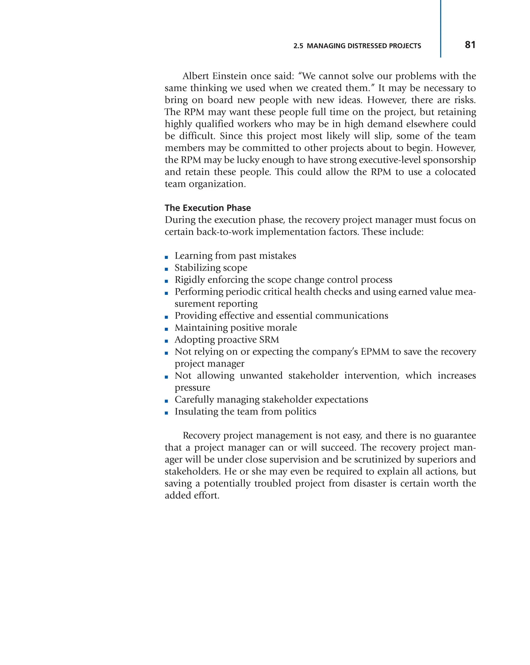 81
2.5 MANAGING DISTRESSED PROJECTS
Albert Einstein once said: “We cannot solve our problems with the
same thinking we used when we created them.” It may be necessary to
bring on board new people with new ideas. However, there are risks.
The RPM may want these people full time on the project, but retaining
highly qualified workers who may be in high demand elsewhere could
be difficult. Since this project most likely will slip, some of the team
members may be committed to other projects about to begin. However,
the RPM may be lucky enough to have strong executive-level sponsorship
and retain these people. This could allow the RPM to use a colocated
team organization.
The Execution Phase
During the execution phase, the recovery project manager must focus on
certain back-to-work implementation factors. These include:
■ Learning from past mistakes
■ Stabilizing scope
■ Rigidly enforcing the scope change control process
■ Performing periodic critical health checks and using earned value mea-
surement reporting
■ Providing effective and essential communications
■ Maintaining positive morale
■ Adopting proactive SRM
■ Not relying on or expecting the company’s EPMM to save the recovery
project manager
■ Not allowing unwanted stakeholder intervention, which increases
pressure
■ Carefully managing stakeholder expectations
■ Insulating the team from politics
Recovery project management is not easy, and there is no guarantee
that a project manager can or will succeed. The recovery project man-
ager will be under close supervision and be scrutinized by superiors and
stakeholders. He or she may even be required to explain all actions, but
saving a potentially troubled project from disaster is certain worth the
added effort.
 