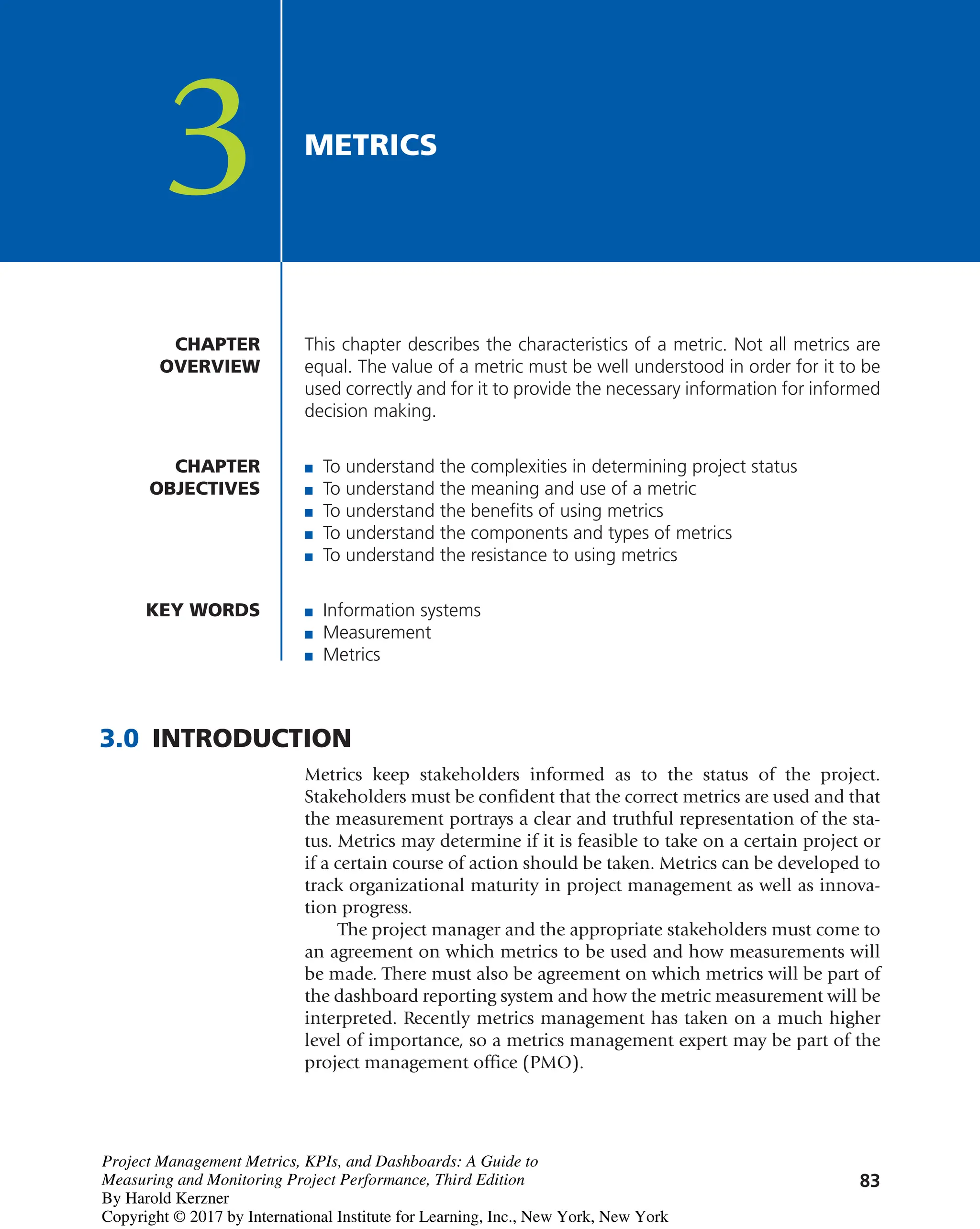 83
This chapter describes the characteristics of a metric. Not all metrics are
equal. The value of a metric must be well understood in order for it to be
used correctly and for it to provide the necessary information for informed
decision making.
CHAPTER
OVERVIEW
CHAPTER
OBJECTIVES
3 METRICS
■ To understand the complexities in determining project status
■ To understand the meaning and use of a metric
■ To understand the benefits of using metrics
■ To understand the components and types of metrics
■ To understand the resistance to using metrics
KEY WORDS ■ Information systems
■ Measurement
■ Metrics
3.0 INTRODUCTION
Metrics keep stakeholders informed as to the status of the project.
Stakeholders must be confident that the correct metrics are used and that
the measurement portrays a clear and truthful representation of the sta-
tus. Metrics may determine if it is feasible to take on a certain project or
if a certain course of action should be taken. Metrics can be developed to
track organizational maturity in project management as well as innova-
tion progress.
The project manager and the appropriate stakeholders must come to
an agreement on which metrics to be used and how measurements will
be made. There must also be agreement on which metrics will be part of
the dashboard reporting system and how the metric measurement will be
interpreted. Recently metrics management has taken on a much higher
level of importance, so a metrics management expert may be part of the
project management office (PMO).
Project Management Metrics, KPIs, and Dashboards: A Guide to
Measuring and Monitoring Project Performance, Third Edition
By Harold Kerzner
Copyright © 2017 by International Institute for Learning, Inc., New York, New York
 