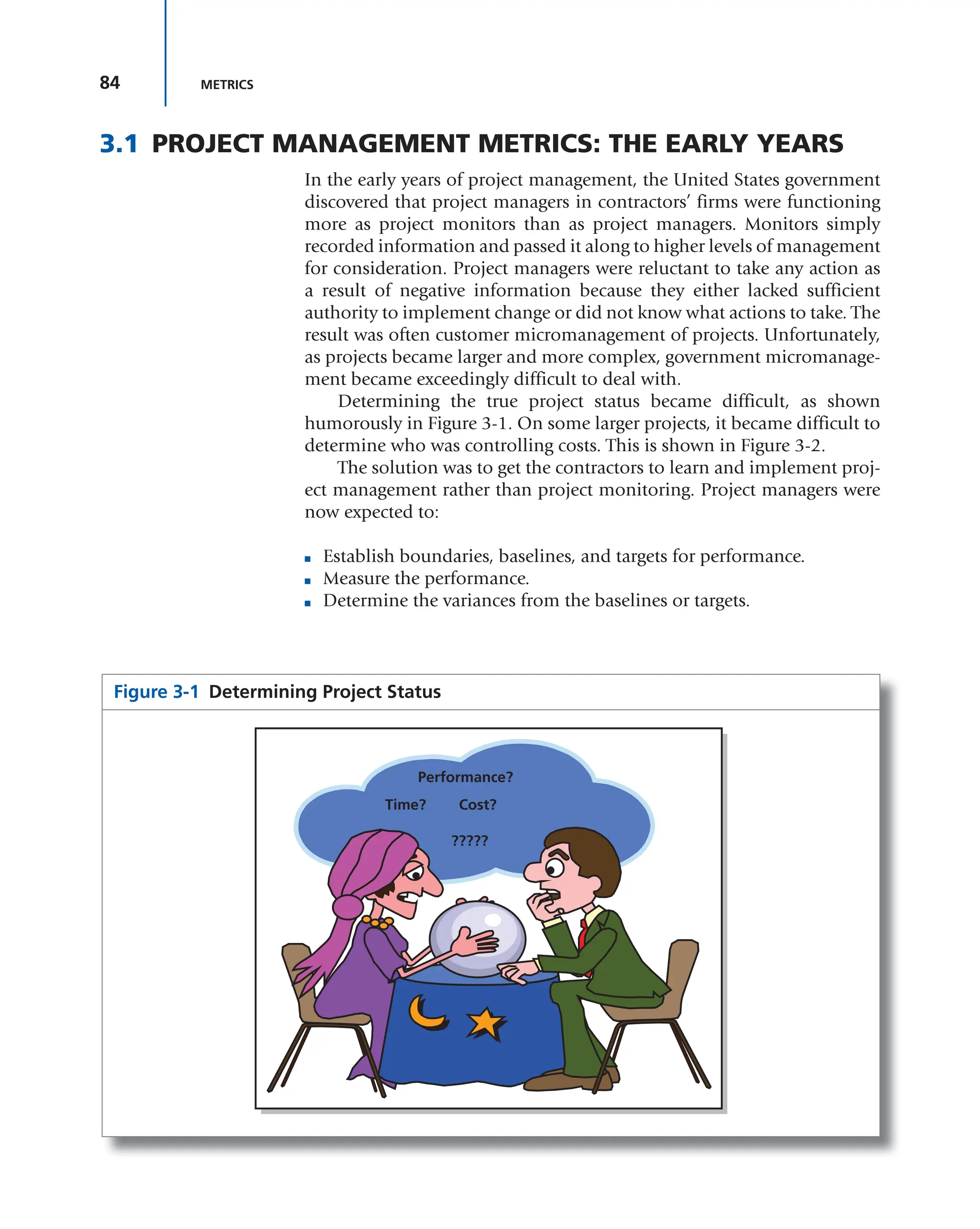 84 METRICS
3.1 PROJECT MANAGEMENT METRICS: THE EARLY YEARS
In the early years of project management, the United States government
discovered that project managers in contractors’ firms were functioning
more as project monitors than as project managers. Monitors simply
recorded information and passed it along to higher levels of management
for consideration. Project managers were reluctant to take any action as
a result of negative information because they either lacked sufficient
authority to implement change or did not know what actions to take. The
result was often customer micromanagement of projects. Unfortunately,
as projects became larger and more complex, government micromanage-
ment became exceedingly difficult to deal with.
Determining the true project status became difficult, as shown
humorously in Figure 3-1. On some larger projects, it became difficult to
determine who was controlling costs. This is shown in Figure 3-2.
The solution was to get the contractors to learn and implement proj-
ect management rather than project monitoring. Project managers were
now expected to:
■ Establish boundaries, baselines, and targets for performance.
■ Measure the performance.
■ Determine the variances from the baselines or targets.
Figure 3-1 Determining Project Status
Time? Cost?
Performance?
?????
 