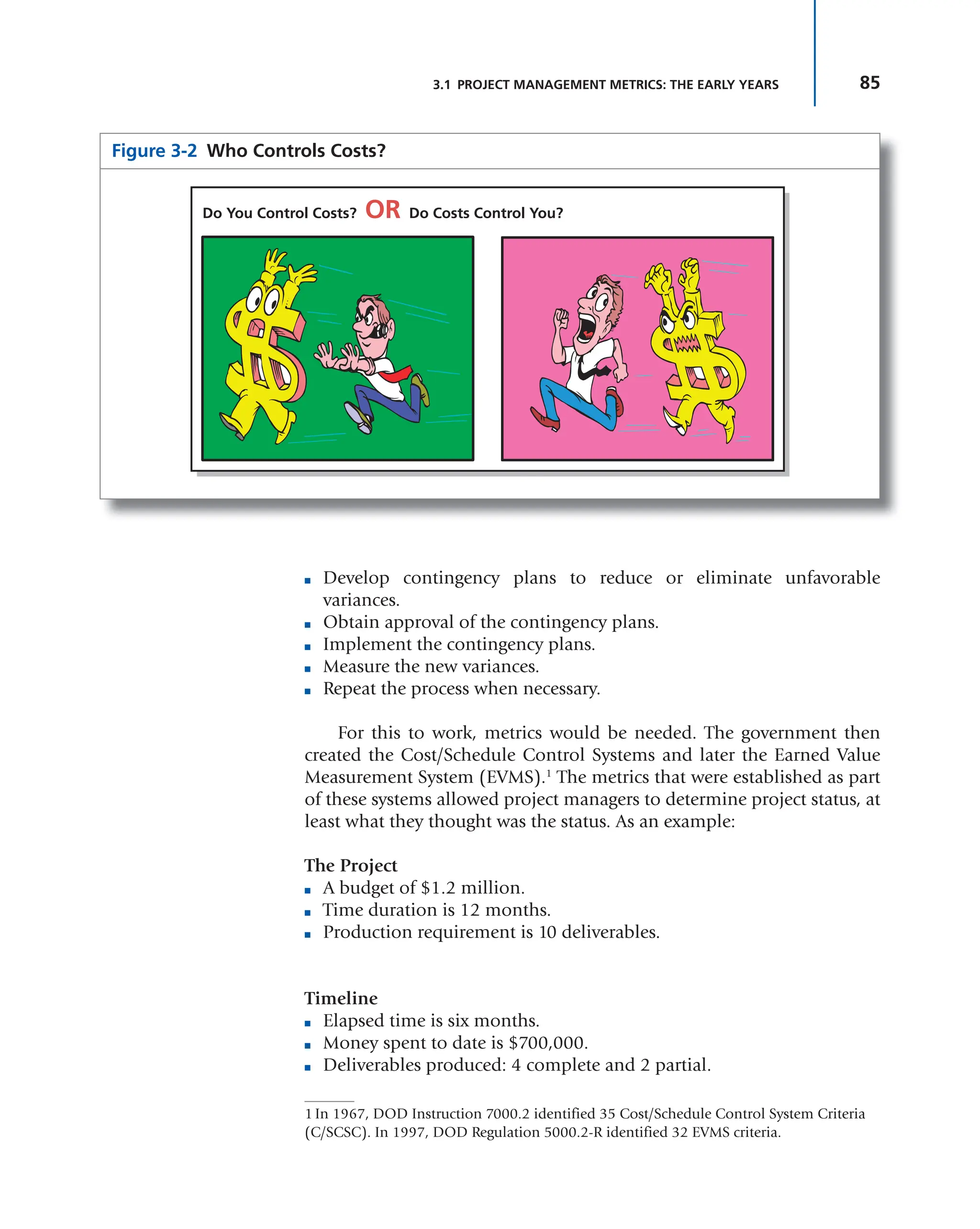 85
3.1 PROJECT MANAGEMENT METRICS: THE EARLY YEARS
■ Develop contingency plans to reduce or eliminate unfavorable
variances.
■ Obtain approval of the contingency plans.
■ Implement the contingency plans.
■ Measure the new variances.
■ Repeat the process when necessary.
For this to work, metrics would be needed. The government then
created the Cost/Schedule Control Systems and later the Earned Value
Measurement System (EVMS).1
The metrics that were established as part
of these systems allowed project managers to determine project status, at
least what they thought was the status. As an example:
The Project
■ A budget of $1.2 million.
■ Time duration is 12 months.
■ Production requirement is 10 deliverables.
Timeline
■ Elapsed time is six months.
■ Money spent to date is $700,000.
■ Deliverables produced: 4 complete and 2 partial.
Figure 3-2 Who Controls Costs?
Do You Control Costs? OR Do Costs Control You?
1 In 1967, DOD Instruction 7000.2 identified 35 Cost/Schedule Control System Criteria
(C/SCSC). In 1997, DOD Regulation 5000.2-R identified 32 EVMS criteria.
 
