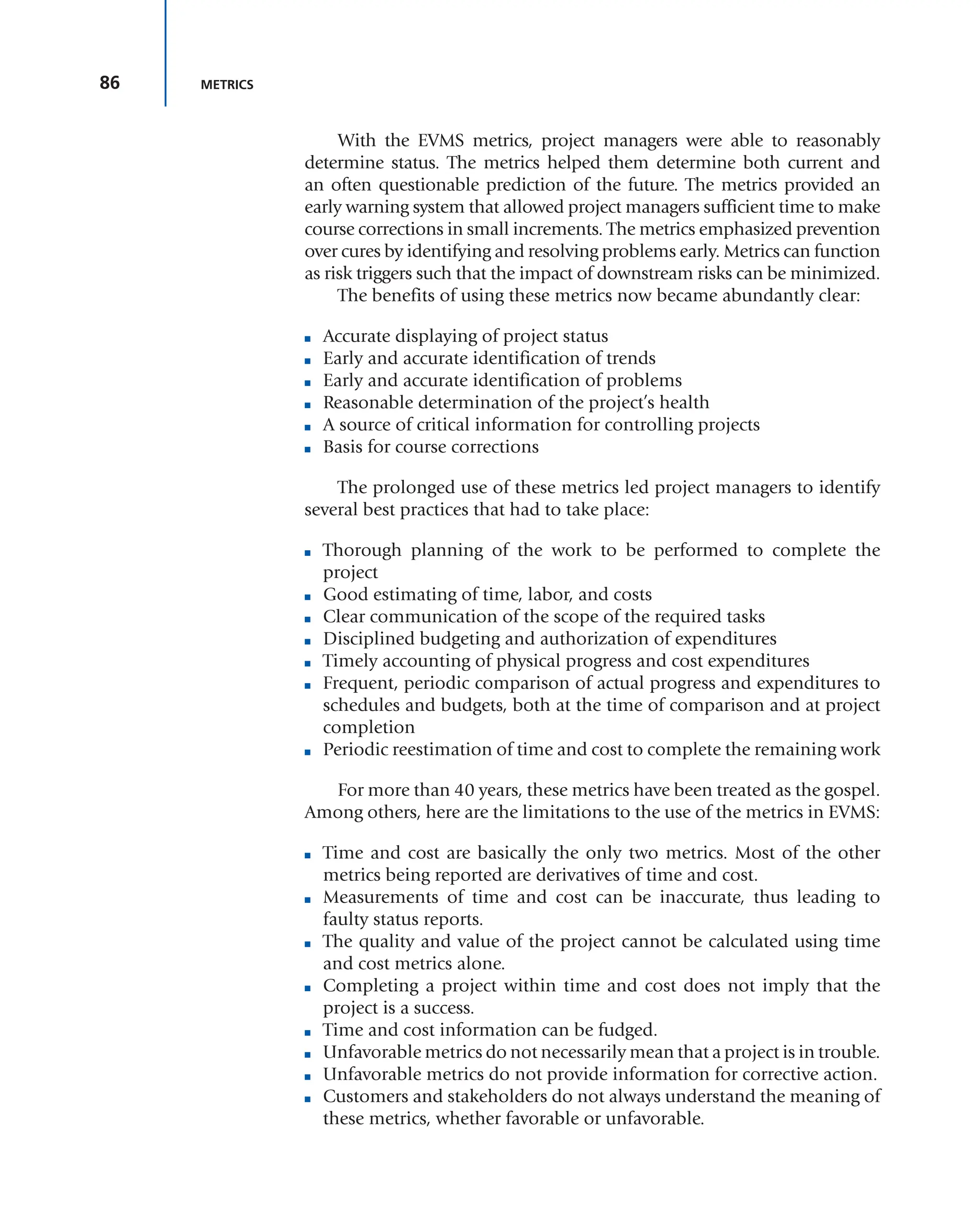 86 METRICS
With the EVMS metrics, project managers were able to reasonably
determine status. The metrics helped them determine both current and
an often questionable prediction of the future. The metrics provided an
early warning system that allowed project managers sufficient time to make
course corrections in small increments. The metrics emphasized prevention
over cures by identifying and resolving problems early. Metrics can function
as risk triggers such that the impact of downstream risks can be minimized.
The benefits of using these metrics now became abundantly clear:
■ Accurate displaying of project status
■ Early and accurate identification of trends
■ Early and accurate identification of problems
■ Reasonable determination of the project’s health
■ A source of critical information for controlling projects
■ Basis for course corrections
The prolonged use of these metrics led project managers to identify
several best practices that had to take place:
■ Thorough planning of the work to be performed to complete the
project
■ Good estimating of time, labor, and costs
■ Clear communication of the scope of the required tasks
■ Disciplined budgeting and authorization of expenditures
■ Timely accounting of physical progress and cost expenditures
■ Frequent, periodic comparison of actual progress and expenditures to
schedules and budgets, both at the time of comparison and at project
completion
■ Periodic reestimation of time and cost to complete the remaining work
For more than 40 years, these metrics have been treated as the gospel.
Among others, here are the limitations to the use of the metrics in EVMS:
■ Time and cost are basically the only two metrics. Most of the other
metrics being reported are derivatives of time and cost.
■ Measurements of time and cost can be inaccurate, thus leading to
faulty status reports.
■ The quality and value of the project cannot be calculated using time
and cost metrics alone.
■ Completing a project within time and cost does not imply that the
project is a success.
■ Time and cost information can be fudged.
■ Unfavorable metrics do not necessarily mean that a project is in trouble.
■ Unfavorable metrics do not provide information for corrective action.
■ Customers and stakeholders do not always understand the meaning of
these metrics, whether favorable or unfavorable.
 