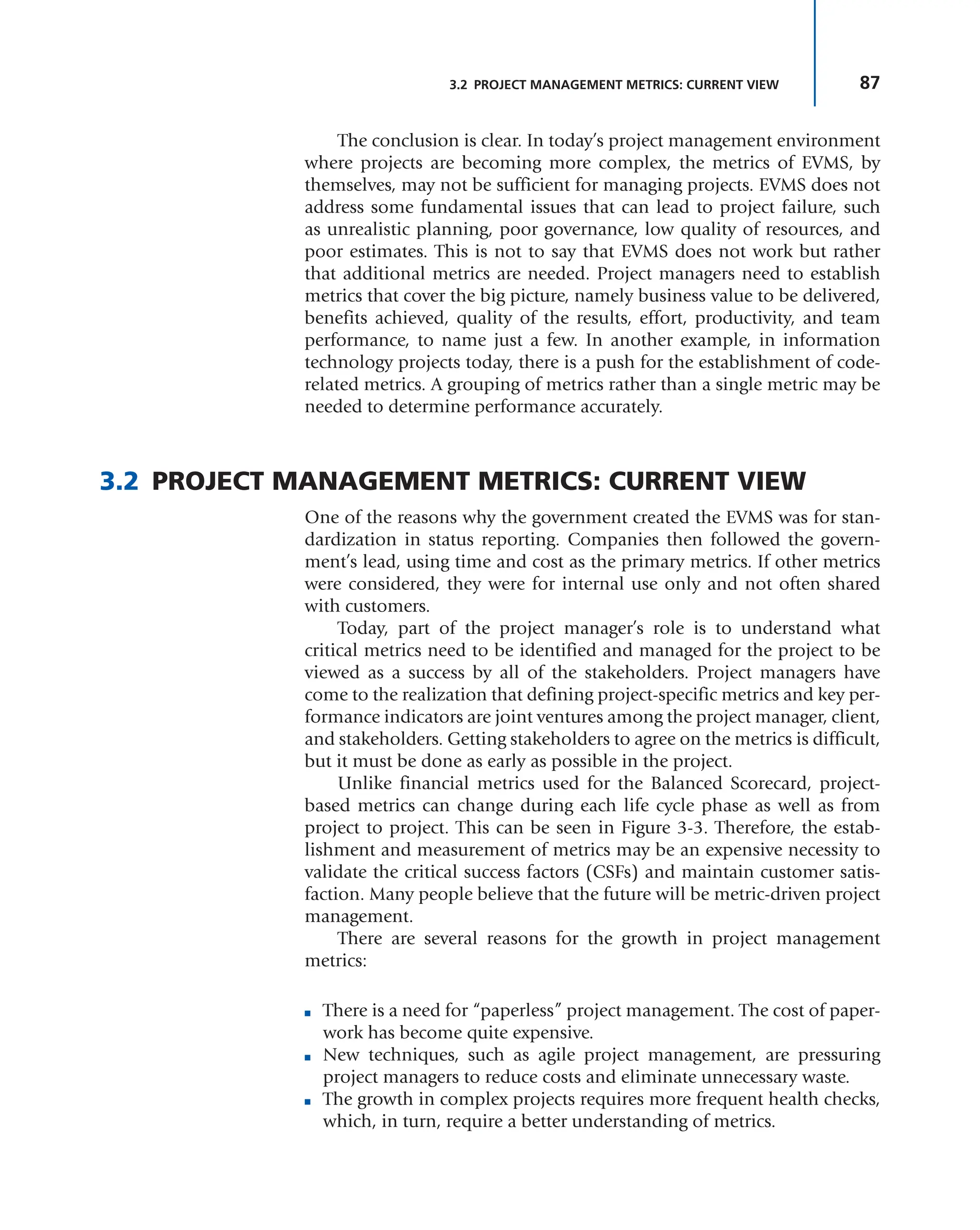 87
3.2 PROJECT MANAGEMENT METRICS: CURRENT VIEW
The conclusion is clear. In today’s project management environment
where projects are becoming more complex, the metrics of EVMS, by
themselves, may not be sufficient for managing projects. EVMS does not
address some fundamental issues that can lead to project failure, such
as unrealistic planning, poor governance, low quality of resources, and
poor estimates. This is not to say that EVMS does not work but rather
that additional metrics are needed. Project managers need to establish
metrics that cover the big picture, namely business value to be delivered,
benefits achieved, quality of the results, effort, productivity, and team
performance, to name just a few. In another example, in information
technology projects today, there is a push for the establishment of code-
related metrics. A grouping of metrics rather than a single metric may be
needed to determine performance accurately.
3.2 PROJECT MANAGEMENT METRICS: CURRENT VIEW
One of the reasons why the government created the EVMS was for stan-
dardization in status reporting. Companies then followed the govern-
ment’s lead, using time and cost as the primary metrics. If other metrics
were considered, they were for internal use only and not often shared
with customers.
Today, part of the project manager’s role is to understand what
critical metrics need to be identified and managed for the project to be
viewed as a success by all of the stakeholders. Project managers have
come to the realization that defining project-specific metrics and key per-
formance indicators are joint ventures among the project manager, client,
and stakeholders. Getting stakeholders to agree on the metrics is difficult,
but it must be done as early as possible in the project.
Unlike financial metrics used for the Balanced Scorecard, project-
based metrics can change during each life cycle phase as well as from
project to project. This can be seen in Figure 3-3. Therefore, the estab-
lishment and measurement of metrics may be an expensive necessity to
validate the critical success factors (CSFs) and maintain customer satis-
faction. Many people believe that the future will be metric-driven project
management.
There are several reasons for the growth in project management
metrics:
■ There is a need for “paperless” project management. The cost of paper-
work has become quite expensive.
■ New techniques, such as agile project management, are pressuring
project managers to reduce costs and eliminate unnecessary waste.
■ The growth in complex projects requires more frequent health checks,
which, in turn, require a better understanding of metrics.
 
