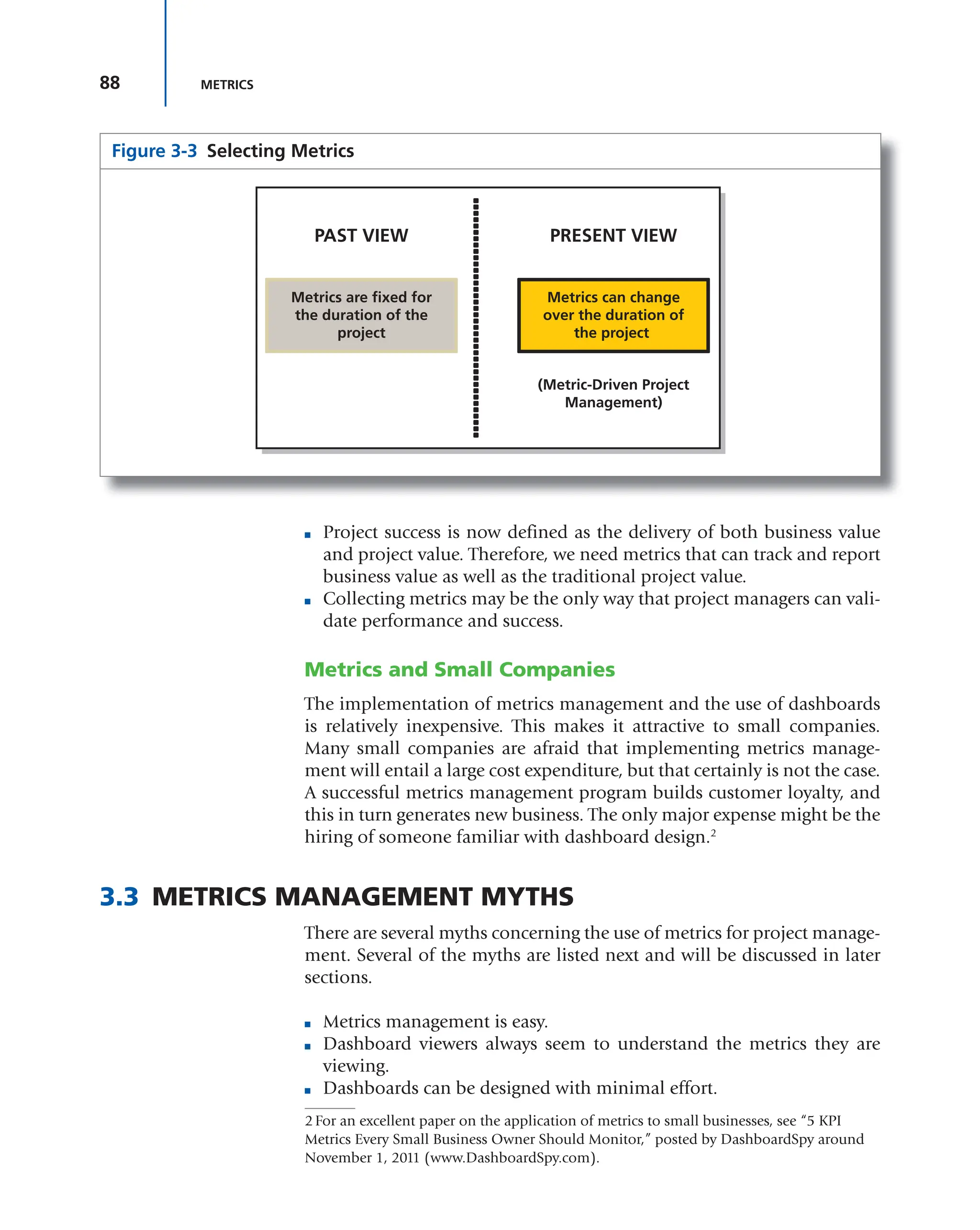 88 METRICS
■ Project success is now defined as the delivery of both business value
and project value. Therefore, we need metrics that can track and report
business value as well as the traditional project value.
■ Collecting metrics may be the only way that project managers can vali-
date performance and success.
Metrics and Small Companies
The implementation of metrics management and the use of dashboards
is relatively inexpensive. This makes it attractive to small companies.
Many small companies are afraid that implementing metrics manage-
ment will entail a large cost expenditure, but that certainly is not the case.
A successful metrics management program builds customer loyalty, and
this in turn generates new business. The only major expense might be the
hiring of someone familiar with dashboard design.2
3.3 METRICS MANAGEMENT MYTHS
There are several myths concerning the use of metrics for project manage-
ment. Several of the myths are listed next and will be discussed in later
sections.
■ Metrics management is easy.
■ Dashboard viewers always seem to understand the metrics they are
viewing.
■ Dashboards can be designed with minimal effort.
Figure 3-3 Selecting Metrics
PAST VIEW PRESENT VIEW
Metrics are fixed for
the duration of the
project
Metrics can change
over the duration of
the project
(Metric-Driven Project
Management)
2 For an excellent paper on the application of metrics to small businesses, see “5 KPI
Metrics Every Small Business Owner Should Monitor,” posted by DashboardSpy around
November 1, 2011 (www.DashboardSpy.com).
 