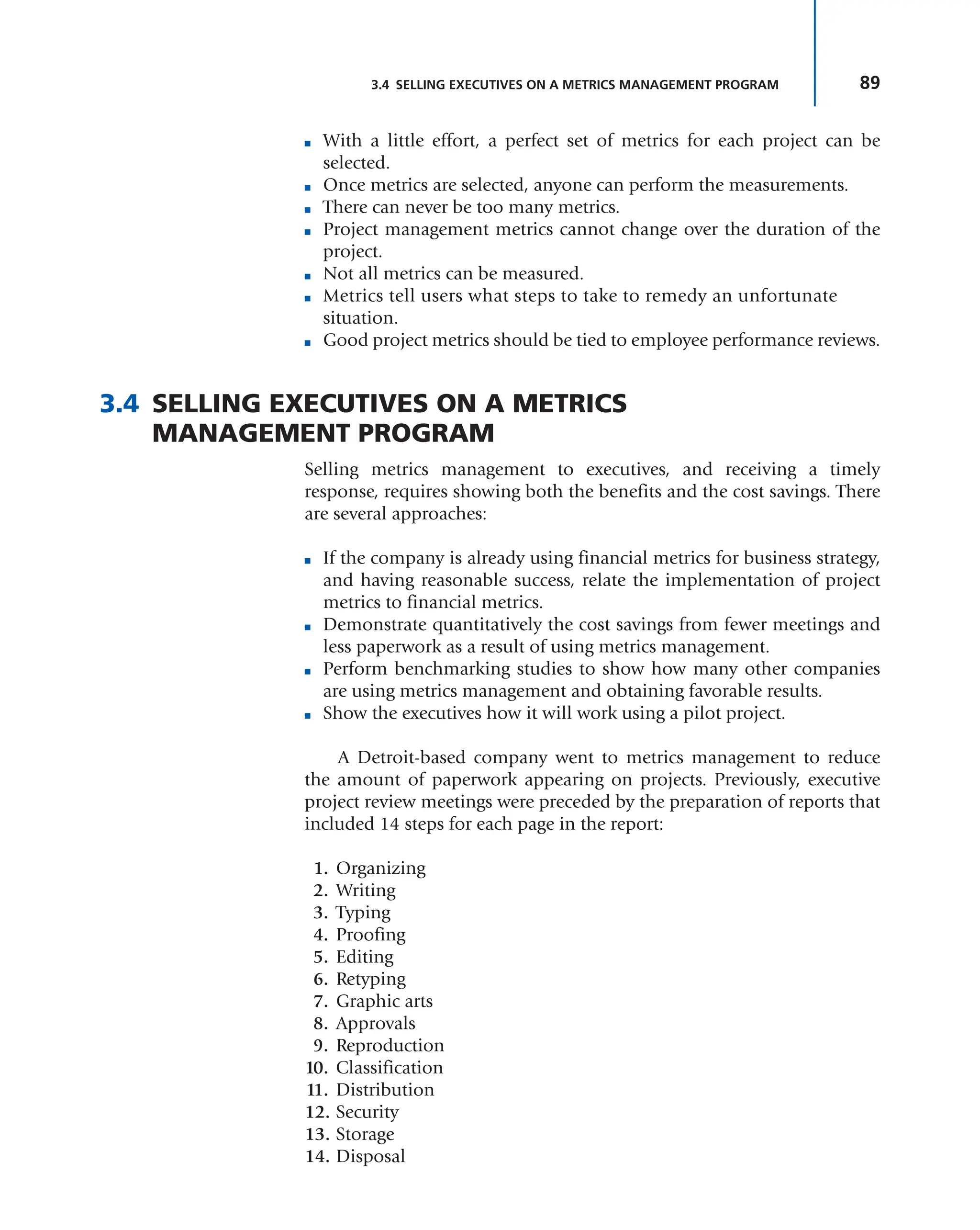 89
3.4 SELLING EXECUTIVES ON A METRICS MANAGEMENT PROGRAM
■ With a little effort, a perfect set of metrics for each project can be
selected.
■ Once metrics are selected, anyone can perform the measurements.
■ There can never be too many metrics.
■ Project management metrics cannot change over the duration of the
project.
■ Not all metrics can be measured.
■ Metrics tell users what steps to take to remedy an unfortunate
situation.
■ Good project metrics should be tied to employee performance reviews.
3.4 SELLING EXECUTIVES ON A METRICS
MANAGEMENT PROGRAM
Selling metrics management to executives, and receiving a timely
response, requires showing both the benefits and the cost savings. There
are several approaches:
■ If the company is already using financial metrics for business strategy,
and having reasonable success, relate the implementation of project
metrics to financial metrics.
■ Demonstrate quantitatively the cost savings from fewer meetings and
less paperwork as a result of using metrics management.
■ Perform benchmarking studies to show how many other companies
are using metrics management and obtaining favorable results.
■ Show the executives how it will work using a pilot project.
A Detroit-based company went to metrics management to reduce
the amount of paperwork appearing on projects. Previously, executive
project review meetings were preceded by the preparation of reports that
included 14 steps for each page in the report:
1. Organizing
2. Writing
3. Typing
4. Proofing
5. Editing
6. Retyping
7. Graphic arts
8. Approvals
9. Reproduction
10. Classification
11. Distribution
12. Security
13. Storage
14. Disposal
 