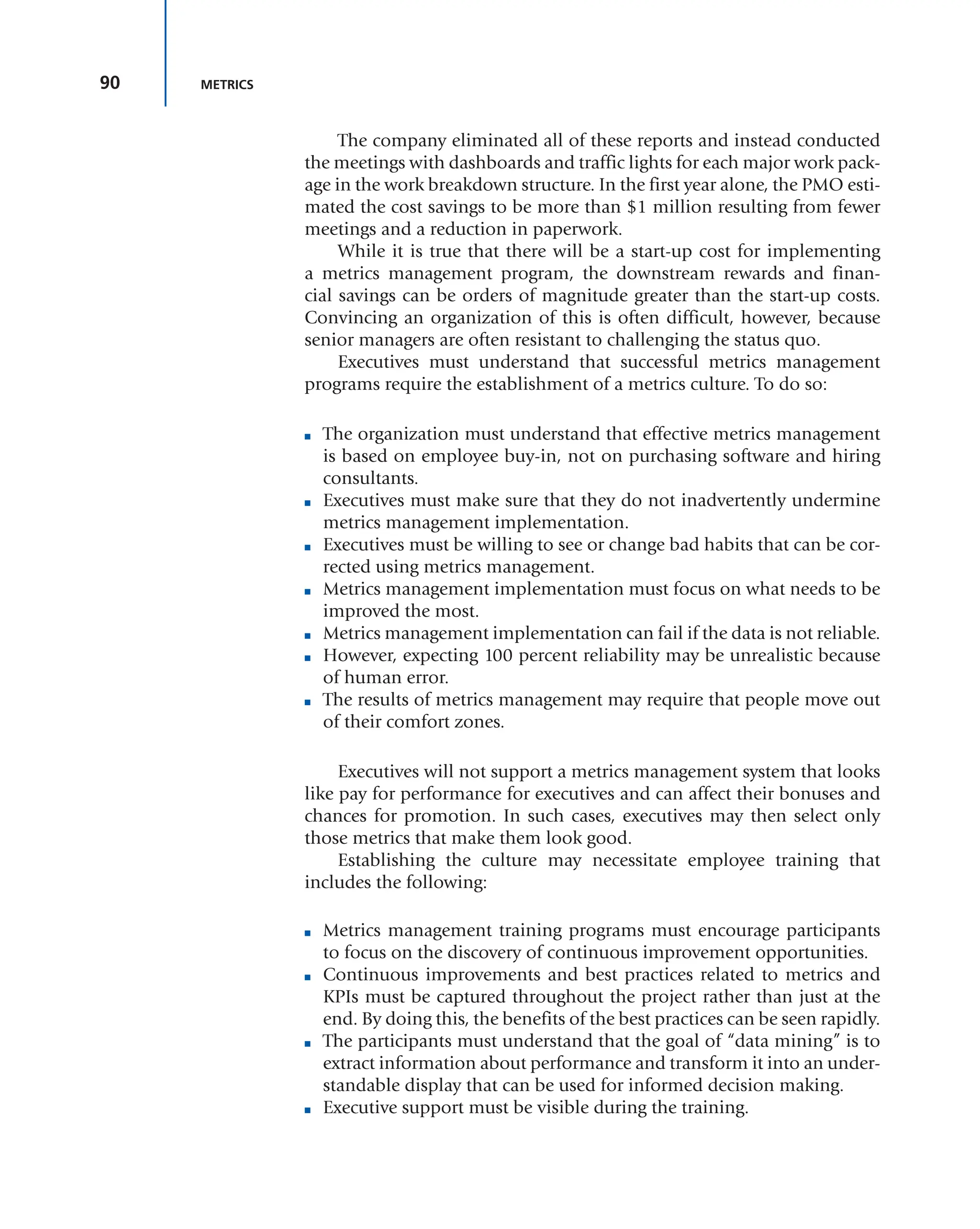 90 METRICS
The company eliminated all of these reports and instead conducted
the meetings with dashboards and traffic lights for each major work pack-
age in the work breakdown structure. In the first year alone, the PMO esti-
mated the cost savings to be more than $1 million resulting from fewer
meetings and a reduction in paperwork.
While it is true that there will be a start-up cost for implementing
a metrics management program, the downstream rewards and finan-
cial savings can be orders of magnitude greater than the start-up costs.
Convincing an organization of this is often difficult, however, because
senior managers are often resistant to challenging the status quo.
Executives must understand that successful metrics management
programs require the establishment of a metrics culture. To do so:
■ The organization must understand that effective metrics management
is based on employee buy-in, not on purchasing software and hiring
consultants.
■ Executives must make sure that they do not inadvertently undermine
metrics management implementation.
■ Executives must be willing to see or change bad habits that can be cor-
rected using metrics management.
■ Metrics management implementation must focus on what needs to be
improved the most.
■ Metrics management implementation can fail if the data is not reliable.
■ However, expecting 100 percent reliability may be unrealistic because
of human error.
■ The results of metrics management may require that people move out
of their comfort zones.
Executives will not support a metrics management system that looks
like pay for performance for executives and can affect their bonuses and
chances for promotion. In such cases, executives may then select only
those metrics that make them look good.
Establishing the culture may necessitate employee training that
includes the following:
■ Metrics management training programs must encourage participants
to focus on the discovery of continuous improvement opportunities.
■ Continuous improvements and best practices related to metrics and
KPIs must be captured throughout the project rather than just at the
end. By doing this, the benefits of the best practices can be seen rapidly.
■ The participants must understand that the goal of “data mining” is to
extract information about performance and transform it into an under-
standable display that can be used for informed decision making.
■ Executive support must be visible during the training.
 