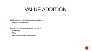  Modernization of maintenance workshop;
 Regular train services
 Introduction of new assets in terms of;
 Machinery
 Plant
 New rolling stock transformation
 