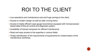  Low operations and maintenance cost and huge savings to the client.
 Access to modern design as well as safe running trains.
 Access to highly efficient cape gauge locomotives equipped with microprocessor
based state-of-the-art control and diagnostic system.
 Availability of trained manpower for efficient maintenance.
 Road and easy access to the expertise in various fields.
 Timely identification of the requirements of equipments for modernization of the
maintenance workshop.
 