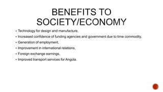  Technology for design and manufacture,
 Increased confidence of funding agencies and government due to time commodity,
 Generation of employment,
 Improvement in international relations,
 Foreign exchange earnings,
 Improved transport services for Angola.
 