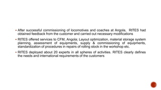  After successful commissioning of locomotives and coaches at Angola, RITES had
obtained feedback from the customer and carried out necessary modifications
 RITES offered services to CFM, Angola; Layout optimization, material storage system
planning, assessment of equipments, supply & commissioning of equipments,
standardization of procedures in repairs of rolling stock in the workshop etc.
 RITES deployed about 20 experts in all spheres of activities. RITES clearly defines
the needs and international requirements of the customers
 