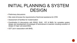  Preliminary discussions
 Site visits & Access the requirements of technical assistance for CFM
 Assessment of facilities for modernization
 Coordination & discussions with RDSO, DLW, ICF & BHEL for complete system
design and development of prototype of locomotives & coaches including evolution of
design of major sub-assemblies
 CET Lab in association with BHEL
 