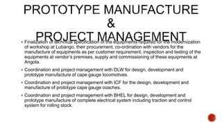  Finalization of technical specification of the equipments required for the modernization
of workshop at Lubango, their procurement, co-ordination with vendors for the
manufacture of equipments as per customer requirement, inspection and testing of the
equipments at vendor’s premises, supply and commissioning of these equipments at
Angola.
 Coordination and project management with DLW for design, development and
prototype manufacture of cape gauge locomotives.
 Coordination and project management with ICF for the design, development and
manufacture of prototype cape gauge coaches.
 Coordination and project management with BHEL for design, development and
prototype manufacture of complete electrical system including traction and control
system for rolling stock.
 