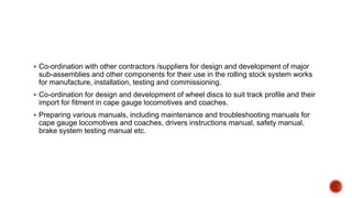  Co-ordination with other contractors /suppliers for design and development of major
sub-assemblies and other components for their use in the rolling stock system works
for manufacture, installation, testing and commissioning.
 Co-ordination for design and development of wheel discs to suit track profile and their
import for fitment in cape gauge locomotives and coaches.
 Preparing various manuals, including maintenance and troubleshooting manuals for
cape gauge locomotives and coaches, drivers instructions manual, safety manual,
brake system testing manual etc.
 