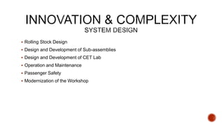  Rolling Stock Design
 Design and Development of Sub-assemblies
 Design and Development of CET Lab
 Operation and Maintenance
 Passenger Safety
 Modernization of the Workshop
 
