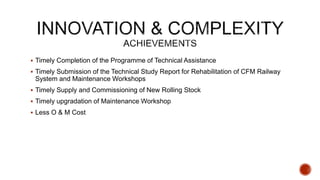 Timely Completion of the Programme of Technical Assistance
 Timely Submission of the Technical Study Report for Rehabilitation of CFM Railway
System and Maintenance Workshops
 Timely Supply and Commissioning of New Rolling Stock
 Timely upgradation of Maintenance Workshop
 Less O & M Cost
 