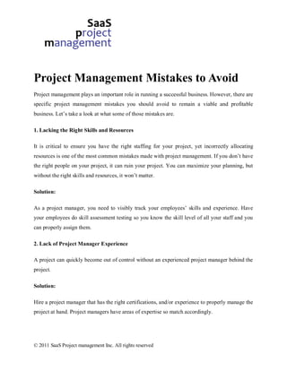 Project Management Mistakes to Avoid
Project management plays an important role in running a successful business. However, there are
specific project management mistakes you should avoid to remain a viable and profitable
business. Let’s take a look at what some of those mistakes are.

1. Lacking the Right Skills and Resources

It is critical to ensure you have the right staffing for your project, yet incorrectly allocating
resources is one of the most common mistakes made with project management. If you don’t have
the right people on your project, it can ruin your project. You can maximize your planning, but
without the right skills and resources, it won’t matter.

Solution:

As a project manager, you need to visibly track your employees’ skills and experience. Have
your employees do skill assessment testing so you know the skill level of all your staff and you
can properly assign them.

2. Lack of Project Manager Experience

A project can quickly become out of control without an experienced project manager behind the
project.

Solution:

Hire a project manager that has the right certifications, and/or experience to properly manage the
project at hand. Project managers have areas of expertise so match accordingly.




© 2011 SaaS Project management Inc. All rights reserved
 