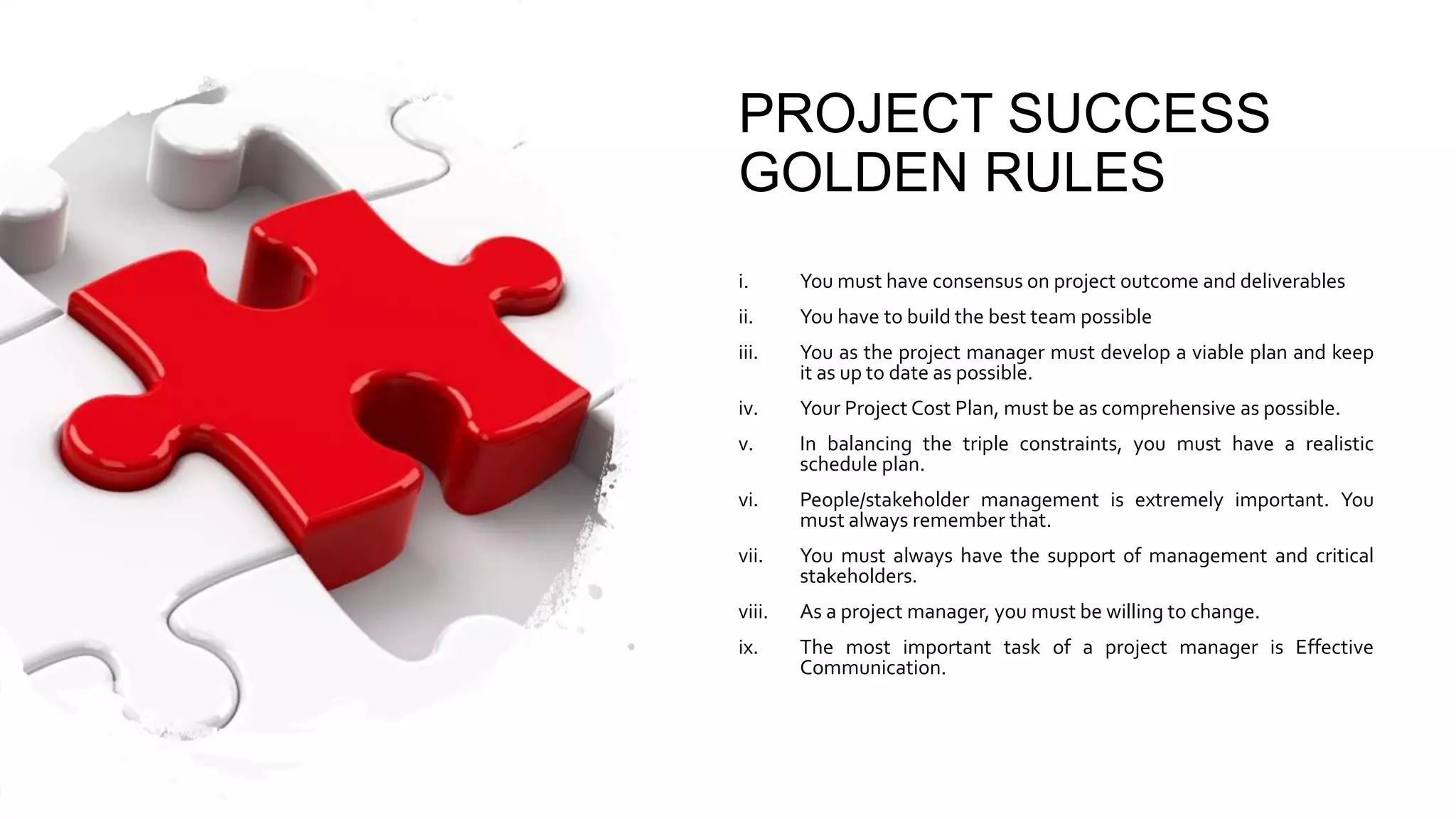 PROJECT SUCCESS
GOLDEN RULES
i. You must have consensus on project outcome and deliverables
ii. You have to build the best team possible
iii. You as the project manager must develop a viable plan and keep
it as up to date as possible.
iv. Your Project Cost Plan, must be as comprehensive as possible.
v. In balancing the triple constraints, you must have a realistic
schedule plan.
vi. People/stakeholder management is extremely important. You
must always remember that.
vii. You must always have the support of management and critical
stakeholders.
viii. As a project manager, you must be willing to change.
ix. The most important task of a project manager is Effective
Communication.
 
