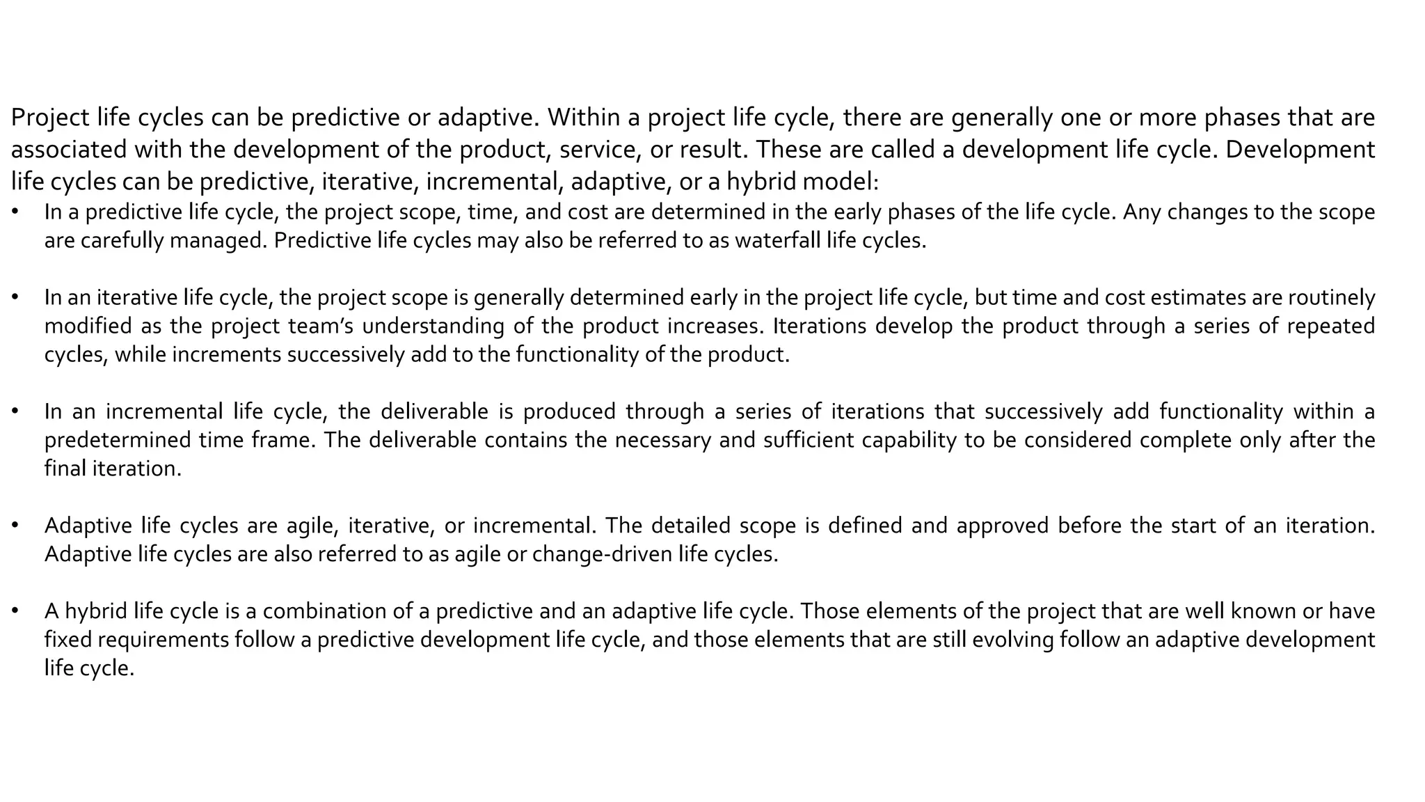 Project life cycles can be predictive or adaptive. Within a project life cycle, there are generally one or more phases that are
associated with the development of the product, service, or result. These are called a development life cycle. Development
life cycles can be predictive, iterative, incremental, adaptive, or a hybrid model:
• In a predictive life cycle, the project scope, time, and cost are determined in the early phases of the life cycle. Any changes to the scope
are carefully managed. Predictive life cycles may also be referred to as waterfall life cycles.
• In an iterative life cycle, the project scope is generally determined early in the project life cycle, but time and cost estimates are routinely
modified as the project team’s understanding of the product increases. Iterations develop the product through a series of repeated
cycles, while increments successively add to the functionality of the product.
• In an incremental life cycle, the deliverable is produced through a series of iterations that successively add functionality within a
predetermined time frame. The deliverable contains the necessary and sufficient capability to be considered complete only after the
final iteration.
• Adaptive life cycles are agile, iterative, or incremental. The detailed scope is defined and approved before the start of an iteration.
Adaptive life cycles are also referred to as agile or change-driven life cycles.
• A hybrid life cycle is a combination of a predictive and an adaptive life cycle. Those elements of the project that are well known or have
fixed requirements follow a predictive development life cycle, and those elements that are still evolving follow an adaptive development
life cycle.
 