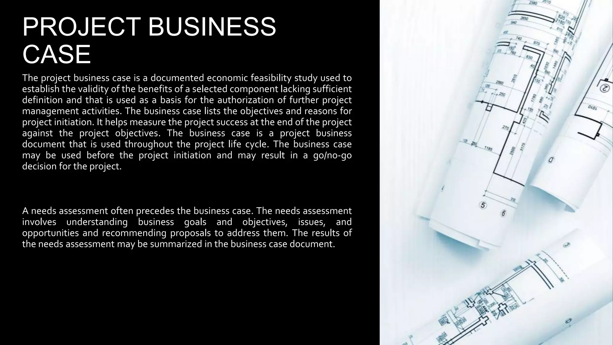 PROJECT BUSINESS
CASE
The project business case is a documented economic feasibility study used to
establish the validity of the benefits of a selected component lacking sufficient
definition and that is used as a basis for the authorization of further project
management activities. The business case lists the objectives and reasons for
project initiation. It helps measure the project success at the end of the project
against the project objectives. The business case is a project business
document that is used throughout the project life cycle. The business case
may be used before the project initiation and may result in a go/no-go
decision for the project.
A needs assessment often precedes the business case. The needs assessment
involves understanding business goals and objectives, issues, and
opportunities and recommending proposals to address them. The results of
the needs assessment may be summarized in the business case document.
 