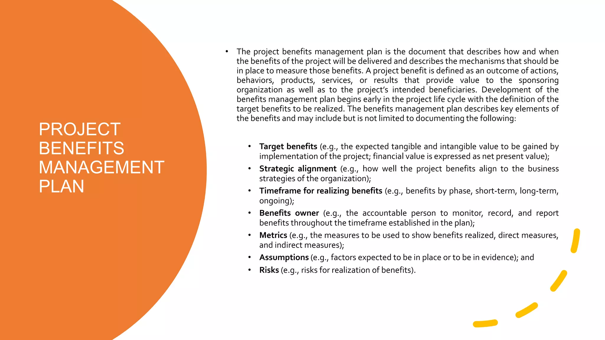 PROJECT
BENEFITS
MANAGEMENT
PLAN
• The project benefits management plan is the document that describes how and when
the benefits of the project will be delivered and describes the mechanisms that should be
in place to measure those benefits. A project benefit is defined as an outcome of actions,
behaviors, products, services, or results that provide value to the sponsoring
organization as well as to the project’s intended beneficiaries. Development of the
benefits management plan begins early in the project life cycle with the definition of the
target benefits to be realized. The benefits management plan describes key elements of
the benefits and may include but is not limited to documenting the following:
• Target benefits (e.g., the expected tangible and intangible value to be gained by
implementation of the project; financial value is expressed as net present value);
• Strategic alignment (e.g., how well the project benefits align to the business
strategies of the organization);
• Timeframe for realizing benefits (e.g., benefits by phase, short-term, long-term,
ongoing);
• Benefits owner (e.g., the accountable person to monitor, record, and report
benefits throughout the timeframe established in the plan);
• Metrics (e.g., the measures to be used to show benefits realized, direct measures,
and indirect measures);
• Assumptions (e.g., factors expected to be in place or to be in evidence); and
• Risks (e.g., risks for realization of benefits).
 