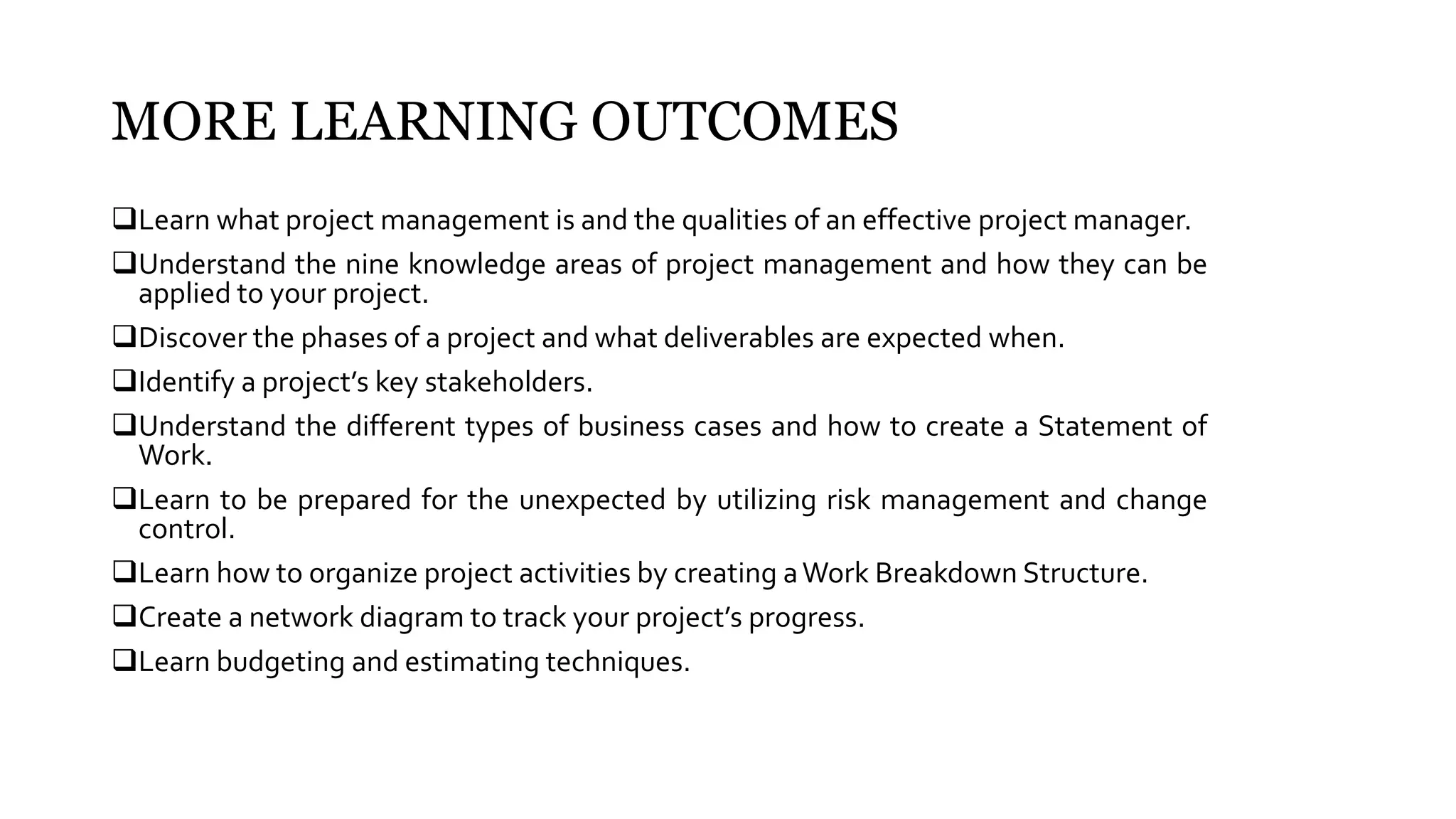 MORE LEARNING OUTCOMES
Learn what project management is and the qualities of an effective project manager.
Understand the nine knowledge areas of project management and how they can be
applied to your project.
Discover the phases of a project and what deliverables are expected when.
Identify a project’s key stakeholders.
Understand the different types of business cases and how to create a Statement of
Work.
Learn to be prepared for the unexpected by utilizing risk management and change
control.
Learn how to organize project activities by creating aWork Breakdown Structure.
Create a network diagram to track your project’s progress.
Learn budgeting and estimating techniques.
 