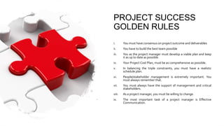 PROJECT SUCCESS
GOLDEN RULES
i. You must have consensus on project outcome and deliverables
ii. You have to build the best team possible
iii. You as the project manager must develop a viable plan and keep
it as up to date as possible.
iv. Your Project Cost Plan, must be as comprehensive as possible.
v. In balancing the triple constraints, you must have a realistic
schedule plan.
vi. People/stakeholder management is extremely important. You
must always remember that.
vii. You must always have the support of management and critical
stakeholders.
viii. As a project manager, you must be willing to change.
ix. The most important task of a project manager is Effective
Communication.
 