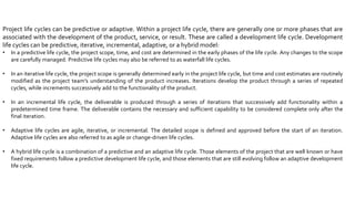 Project life cycles can be predictive or adaptive. Within a project life cycle, there are generally one or more phases that are
associated with the development of the product, service, or result. These are called a development life cycle. Development
life cycles can be predictive, iterative, incremental, adaptive, or a hybrid model:
• In a predictive life cycle, the project scope, time, and cost are determined in the early phases of the life cycle. Any changes to the scope
are carefully managed. Predictive life cycles may also be referred to as waterfall life cycles.
• In an iterative life cycle, the project scope is generally determined early in the project life cycle, but time and cost estimates are routinely
modified as the project team’s understanding of the product increases. Iterations develop the product through a series of repeated
cycles, while increments successively add to the functionality of the product.
• In an incremental life cycle, the deliverable is produced through a series of iterations that successively add functionality within a
predetermined time frame. The deliverable contains the necessary and sufficient capability to be considered complete only after the
final iteration.
• Adaptive life cycles are agile, iterative, or incremental. The detailed scope is defined and approved before the start of an iteration.
Adaptive life cycles are also referred to as agile or change-driven life cycles.
• A hybrid life cycle is a combination of a predictive and an adaptive life cycle. Those elements of the project that are well known or have
fixed requirements follow a predictive development life cycle, and those elements that are still evolving follow an adaptive development
life cycle.
 