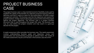 PROJECT BUSINESS
CASE
The project business case is a documented economic feasibility study used to
establish the validity of the benefits of a selected component lacking sufficient
definition and that is used as a basis for the authorization of further project
management activities. The business case lists the objectives and reasons for
project initiation. It helps measure the project success at the end of the project
against the project objectives. The business case is a project business
document that is used throughout the project life cycle. The business case
may be used before the project initiation and may result in a go/no-go
decision for the project.
A needs assessment often precedes the business case. The needs assessment
involves understanding business goals and objectives, issues, and
opportunities and recommending proposals to address them. The results of
the needs assessment may be summarized in the business case document.
 