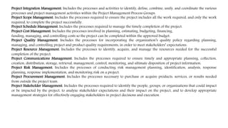 Project Integration Management. Includes the processes and activities to identify, define, combine, unify, and coordinate the various
processes and project management activities within the Project Management Process Groups.
Project Scope Management. Includes the processes required to ensure the project includes all the work required, and only the work
required, to complete the project successfully.
Project Schedule Management. Includes the processes required to manage the timely completion of the project.
Project Cost Management. Includes the processes involved in planning, estimating, budgeting, financing,
funding, managing, and controlling costs so the project can be completed within the approved budget.
Project Quality Management. Includes the processes for incorporating the organization’s quality policy regarding planning,
managing, and controlling project and product quality requirements, in order to meet stakeholders’ expectations.
Project Resource Management. Includes the processes to identify, acquire, and manage the resources needed for the successful
completion of the project.
Project Communications Management. Includes the processes required to ensure timely and appropriate planning, collection,
creation, distribution, storage, retrieval, management, control, monitoring, and ultimate disposition of project information.
Project Risk Management. Includes the processes of conducting risk management planning, identification, analysis, response
planning, response implementation, and monitoring risk on a project.
Project Procurement Management. Includes the processes necessary to purchase or acquire products, services, or results needed
from outside the project team.
Project Stakeholder Management. Includes the processes required to identify the people, groups, or organizations that could impact
or be impacted by the project, to analyze stakeholder expectations and their impact on the project, and to develop appropriate
management strategies for effectively engaging stakeholders in project decisions and execution.
 