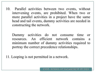 10. Parallel activities between two events, without
intervening events, are prohibited. When two or
more parallel activities in a project have the same
head and tail events, dummy activities are needed in
constructing the network.
Dummy activities do not consume time or
resources. An efficient network contains a
minimum number of dummy activities required to
portray the correct precedence relationships.
11. Looping is not permitted in a network.
 