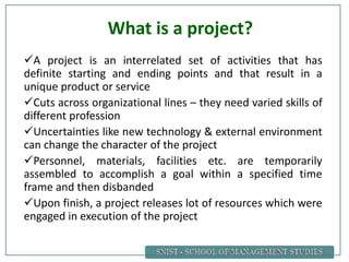What is a project?
A project is an interrelated set of activities that has
definite starting and ending points and that result in a
unique product or service
Cuts across organizational lines – they need varied skills of
different profession
Uncertainties like new technology & external environment
can change the character of the project
Personnel, materials, facilities etc. are temporarily
assembled to accomplish a goal within a specified time
frame and then disbanded
Upon finish, a project releases lot of resources which were
engaged in execution of the project
 
