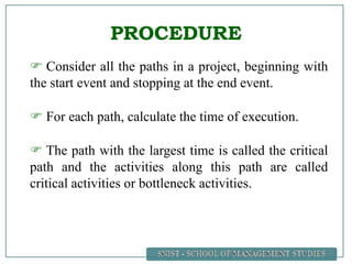 PROCEDURE
 Consider all the paths in a project, beginning with
the start event and stopping at the end event.
 For each path, calculate the time of execution.
 The path with the largest time is called the critical
path and the activities along this path are called
critical activities or bottleneck activities.
 