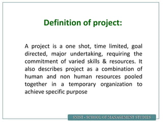 A project is a one shot, time limited, goal
directed, major undertaking, requiring the
commitment of varied skills & resources. It
also describes project as a combination of
human and non human resources pooled
together in a temporary organization to
achieve specific purpose
Definition of project:
 