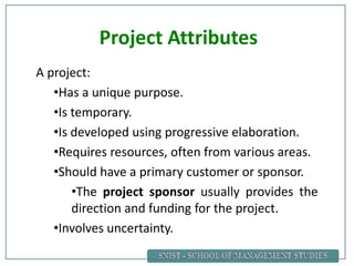 Project Attributes
A project:
•Has a unique purpose.
•Is temporary.
•Is developed using progressive elaboration.
•Requires resources, often from various areas.
•Should have a primary customer or sponsor.
•The project sponsor usually provides the
direction and funding for the project.
•Involves uncertainty.
 