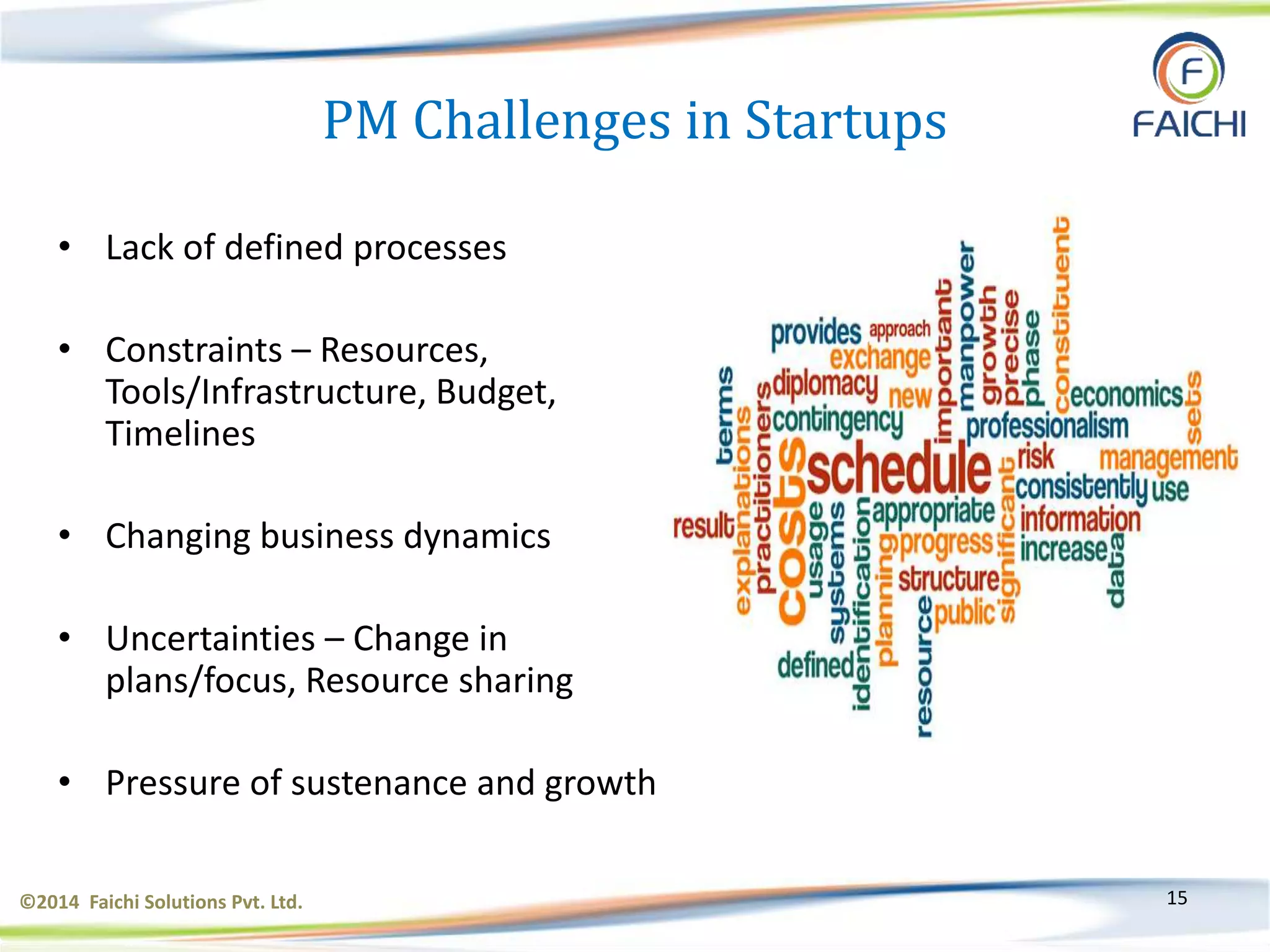 ©2014 Faichi Solutions Pvt. Ltd. 15
PM Challenges in Startups
• Lack of defined processes
• Constraints – Resources,
Tools/Infrastructure, Budget,
Timelines
• Changing business dynamics
• Uncertainties – Change in
plans/focus, Resource sharing
• Pressure of sustenance and growth
 