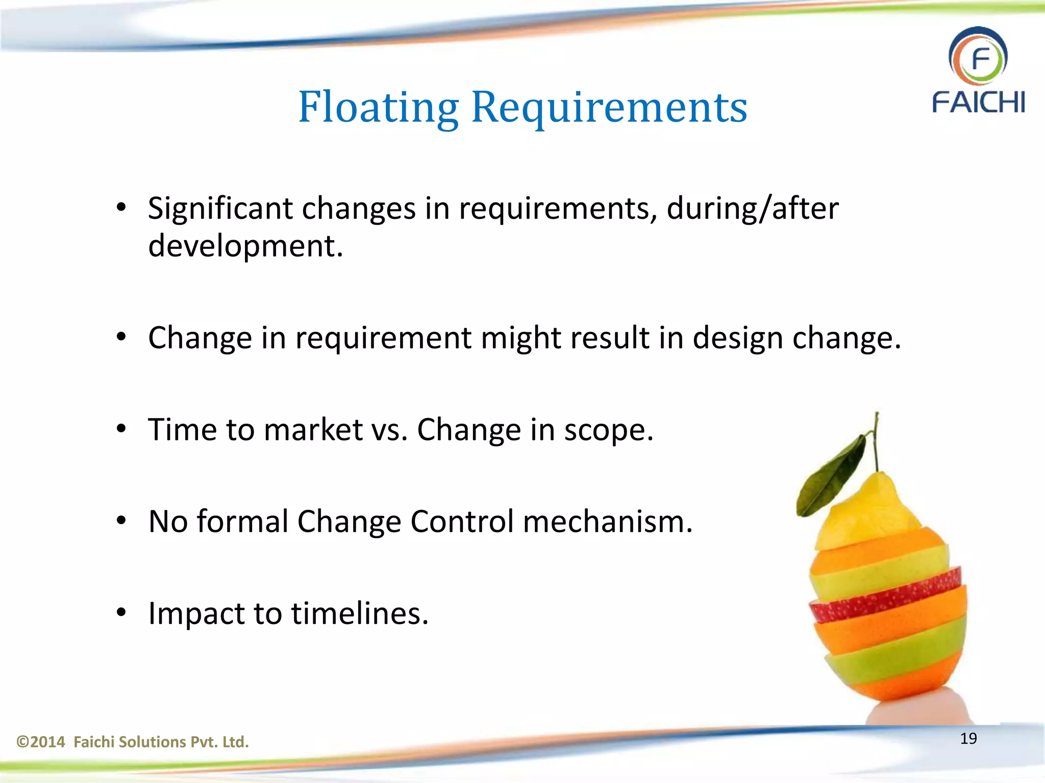 ©2014 Faichi Solutions Pvt. Ltd. 19
• Significant changes in requirements, during/after
development.
• Change in requirement might result in design change.
• Time to market vs. Change in scope.
• No formal Change Control mechanism.
• Impact to timelines.
Floating Requirements
 