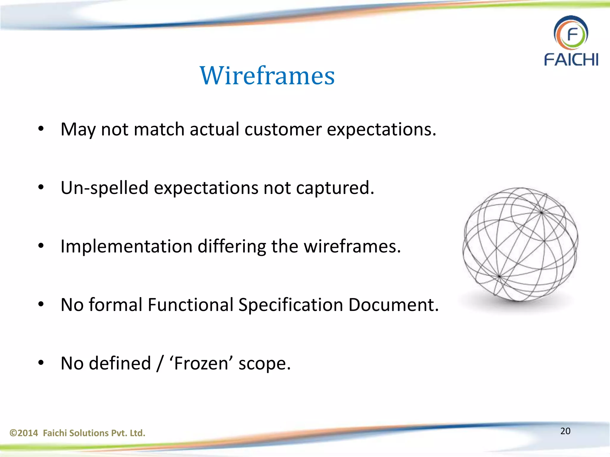©2014 Faichi Solutions Pvt. Ltd. 20
Wireframes
• May not match actual customer expectations.
• Un-spelled expectations not captured.
• Implementation differing the wireframes.
• No formal Functional Specification Document.
• No defined / ‘Frozen’ scope.
 