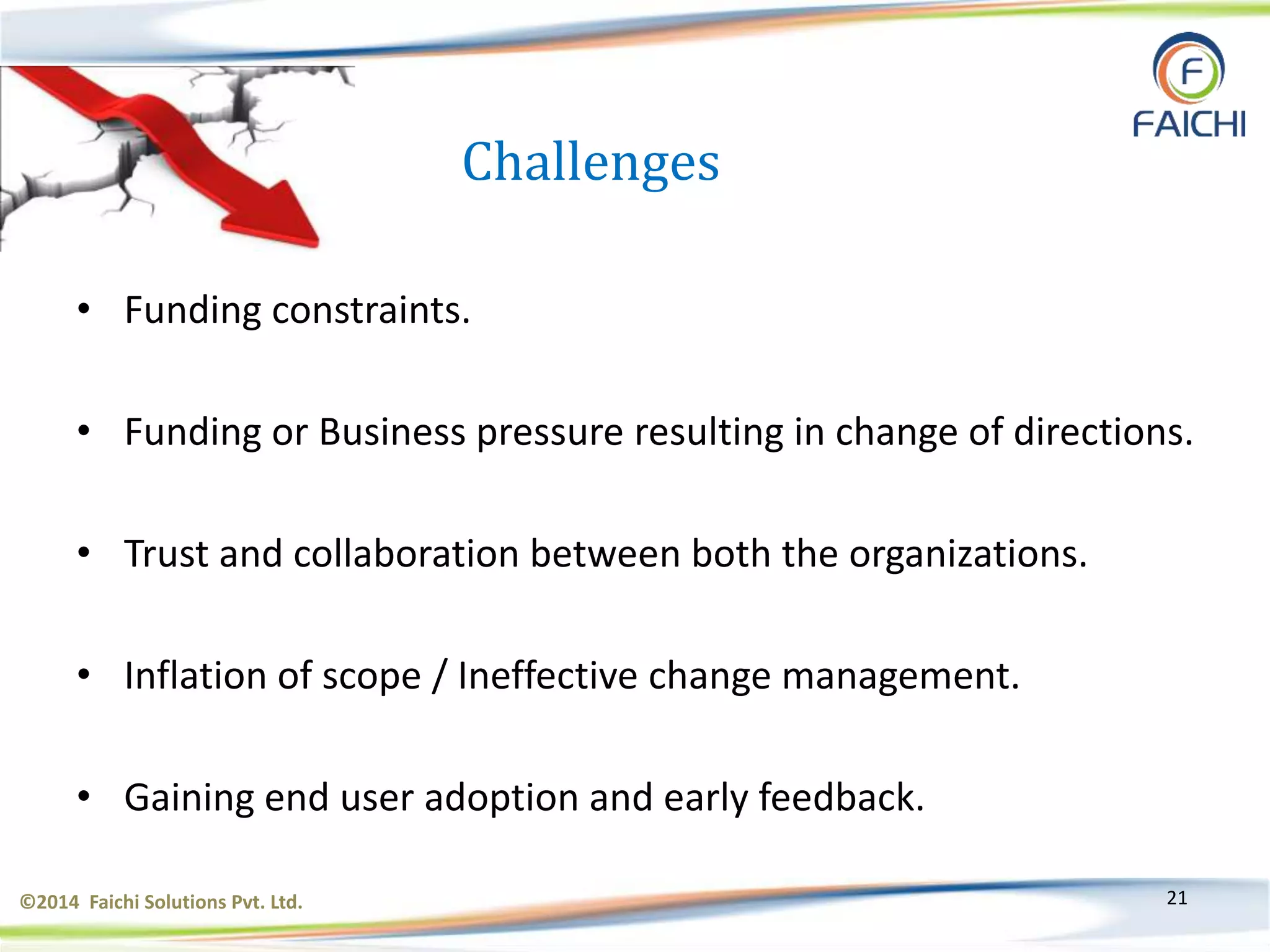 ©2014 Faichi Solutions Pvt. Ltd. 21
Challenges
• Funding constraints.
• Funding or Business pressure resulting in change of directions.
• Trust and collaboration between both the organizations.
• Inflation of scope / Ineffective change management.
• Gaining end user adoption and early feedback.
 