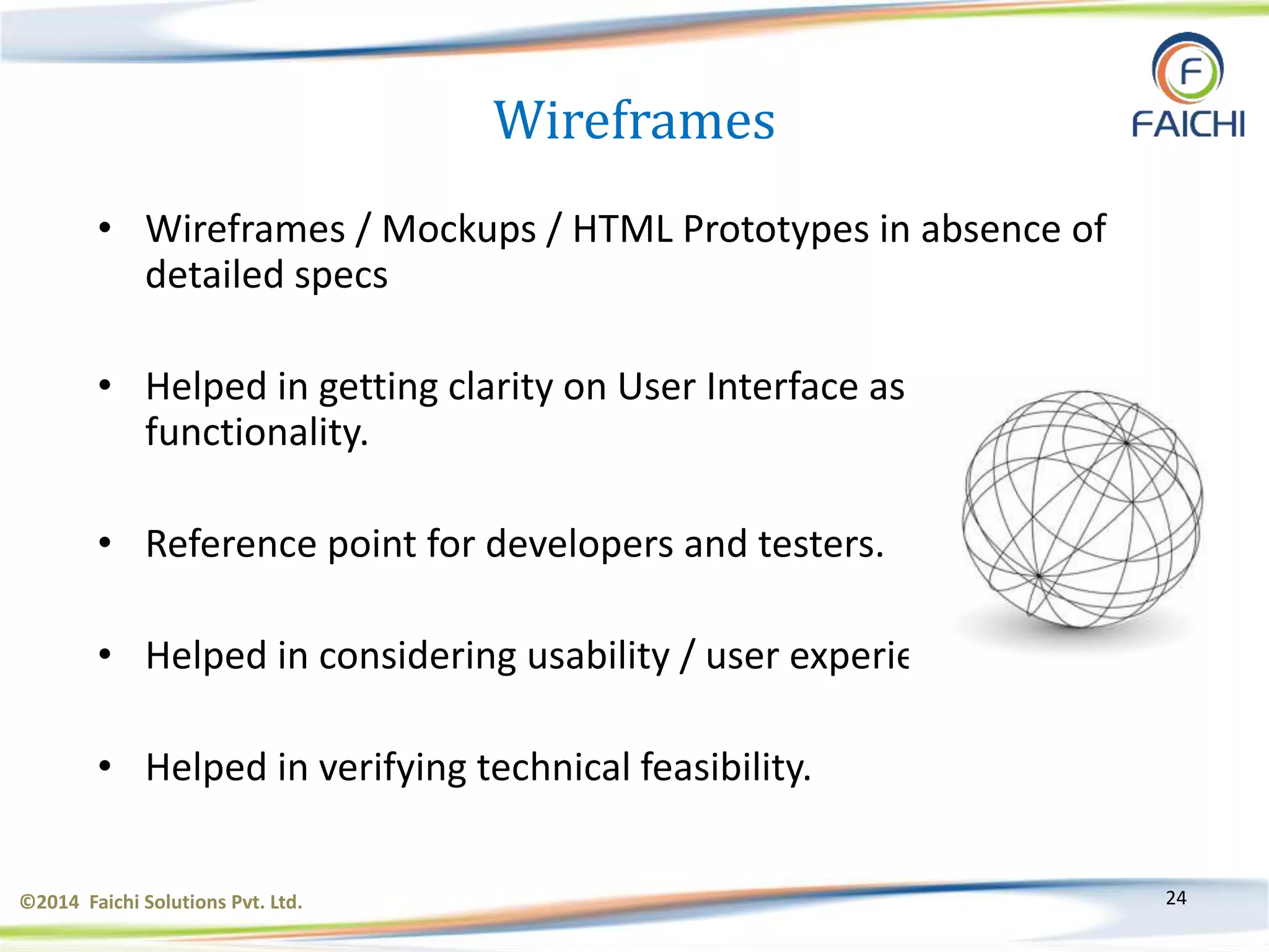 ©2014 Faichi Solutions Pvt. Ltd. 24
Wireframes
• Wireframes / Mockups / HTML Prototypes in absence of
detailed specs
• Helped in getting clarity on User Interface as well as
functionality.
• Reference point for developers and testers.
• Helped in considering usability / user experience.
• Helped in verifying technical feasibility.
 