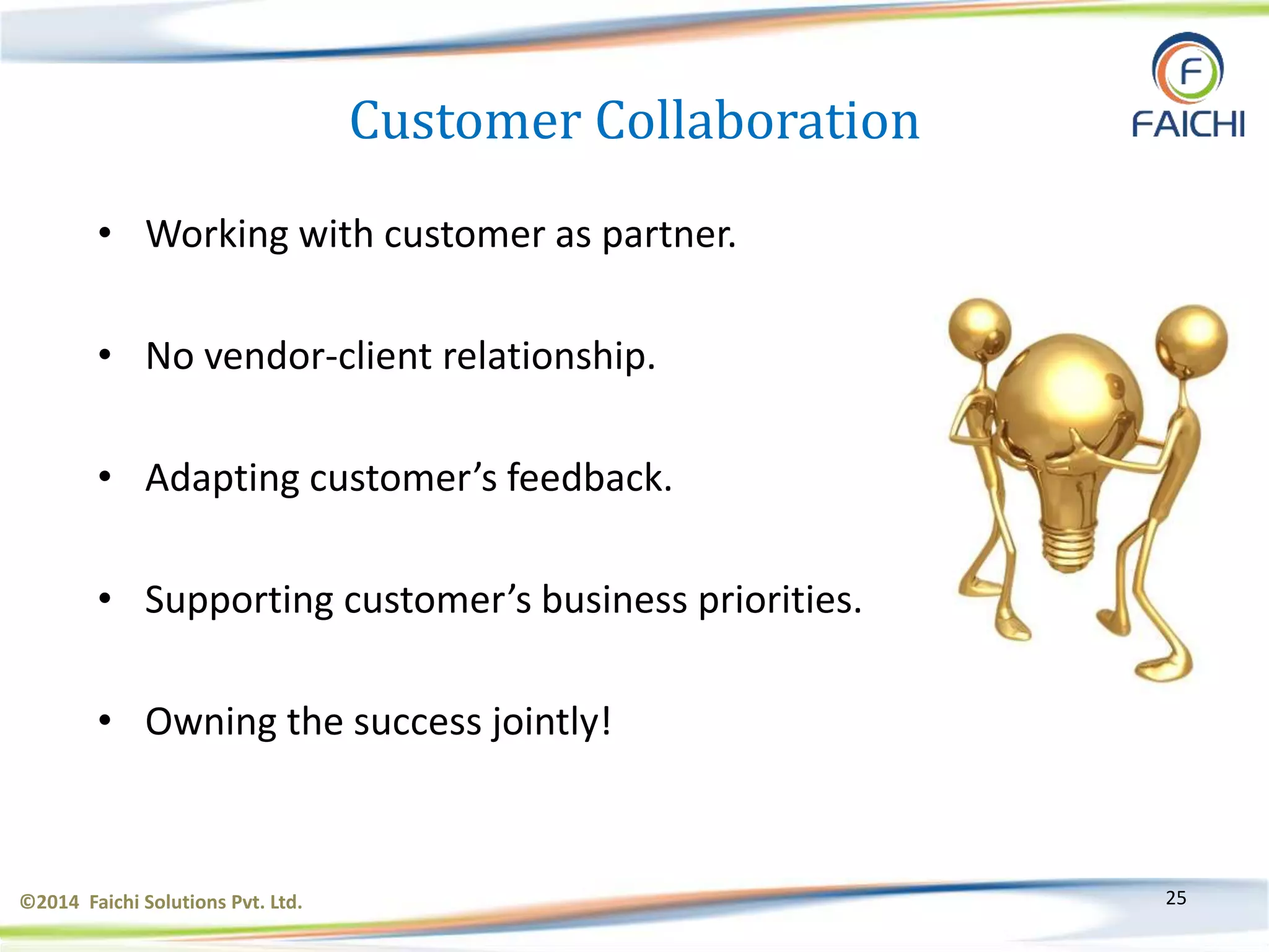 ©2014 Faichi Solutions Pvt. Ltd. 25
Customer Collaboration
• Working with customer as partner.
• No vendor-client relationship.
• Adapting customer’s feedback.
• Supporting customer’s business priorities.
• Owning the success jointly!
 