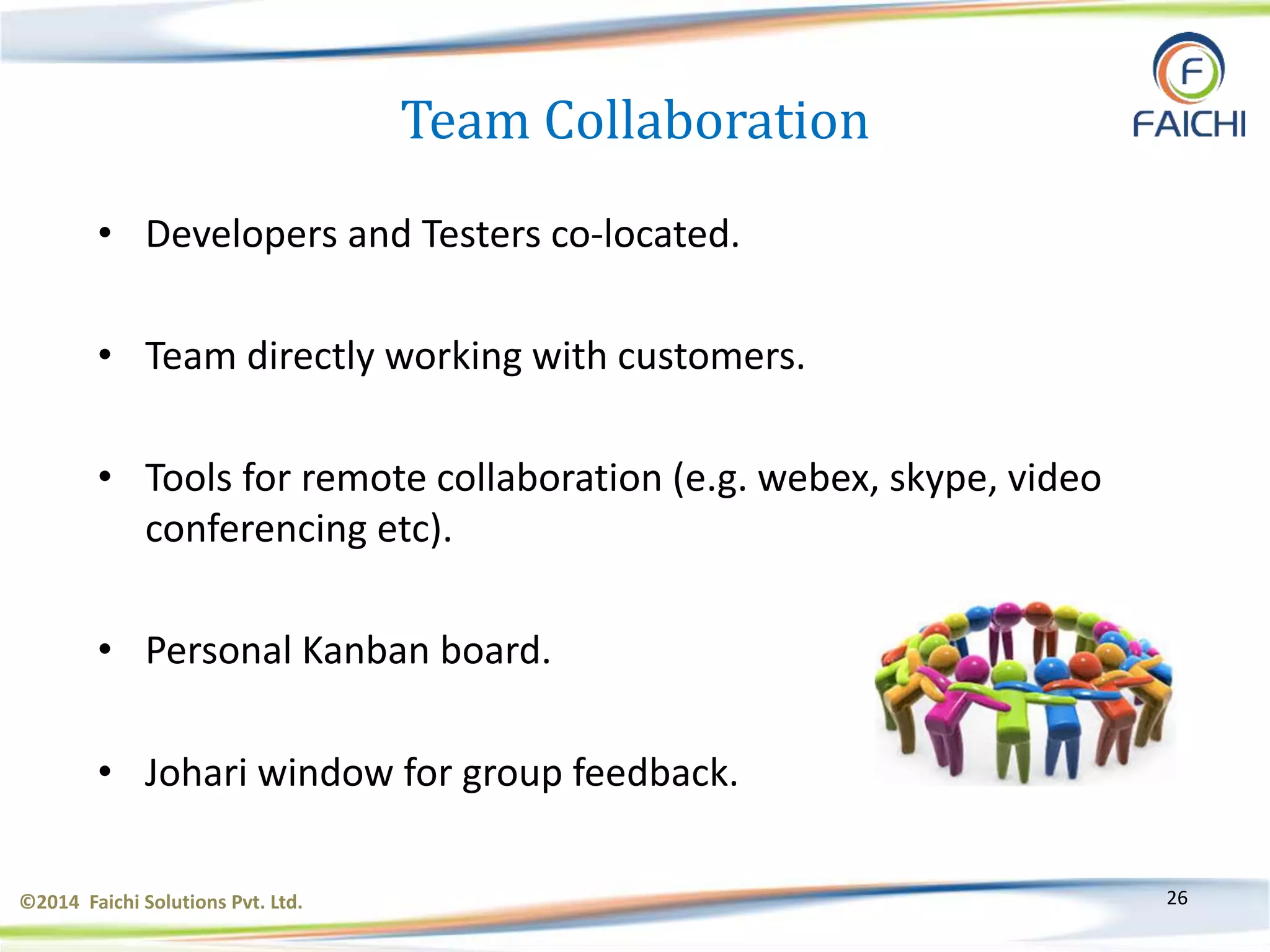 ©2014 Faichi Solutions Pvt. Ltd. 26
Team Collaboration
• Developers and Testers co-located.
• Team directly working with customers.
• Tools for remote collaboration (e.g. webex, skype, video
conferencing etc).
• Personal Kanban board.
• Johari window for group feedback.
 