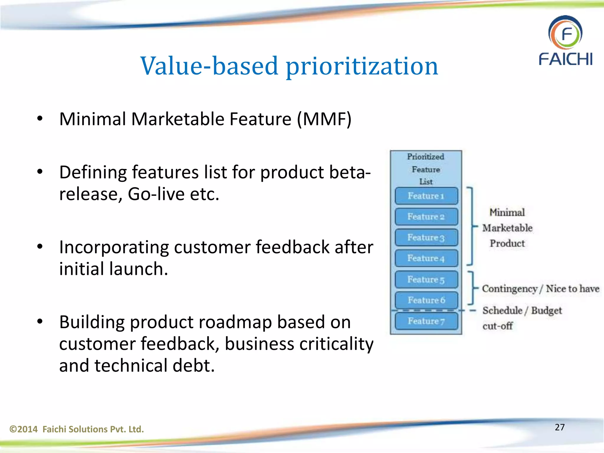 ©2014 Faichi Solutions Pvt. Ltd. 27
Value-based prioritization
• Minimal Marketable Feature (MMF)
• Defining features list for product beta-
release, Go-live etc.
• Incorporating customer feedback after
initial launch.
• Building product roadmap based on
customer feedback, business criticality
and technical debt.
 