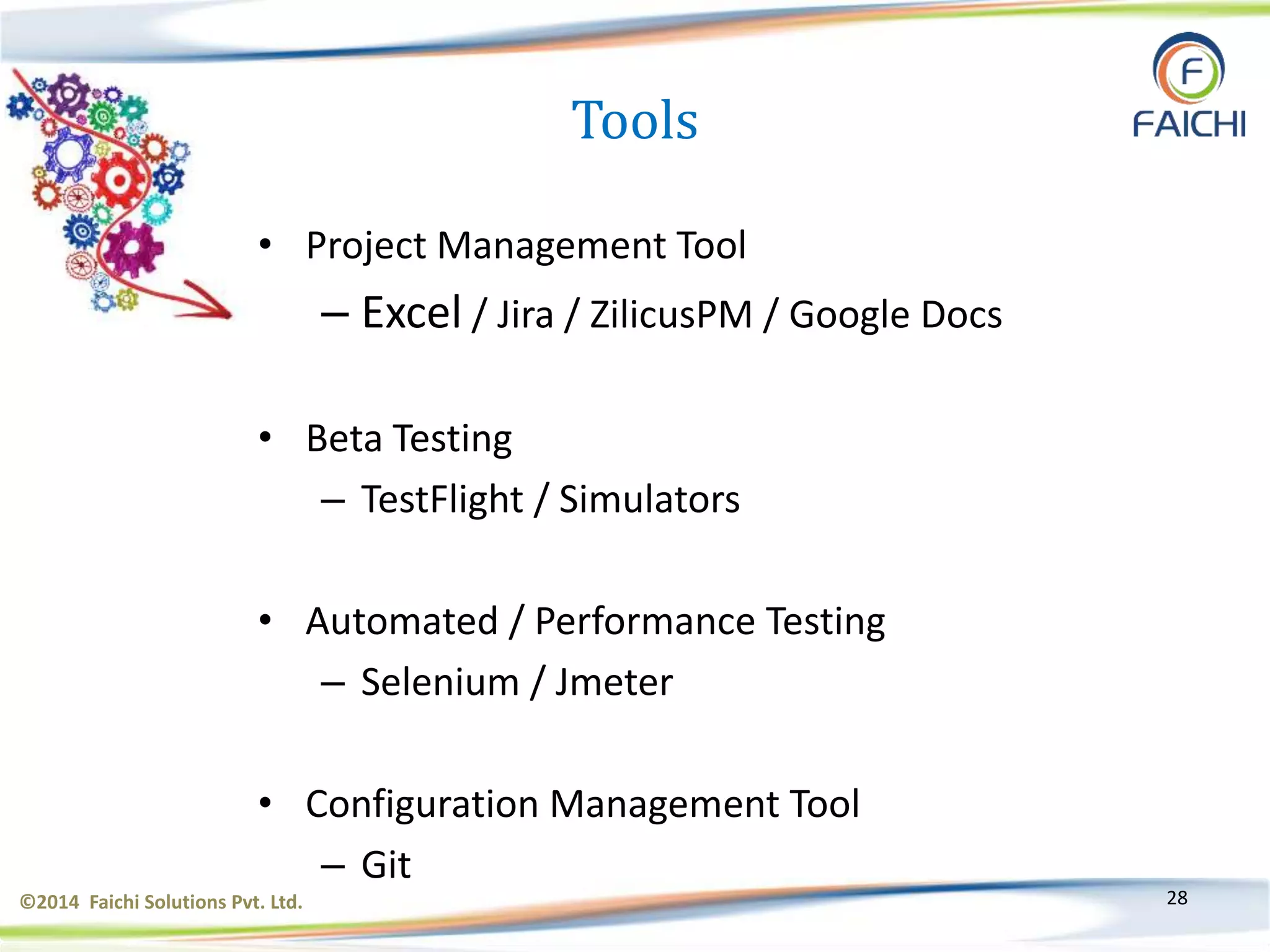 ©2014 Faichi Solutions Pvt. Ltd. 28
Tools
• Project Management Tool
– Excel / Jira / ZilicusPM / Google Docs
• Beta Testing
– TestFlight / Simulators
• Automated / Performance Testing
– Selenium / Jmeter
• Configuration Management Tool
– Git
 