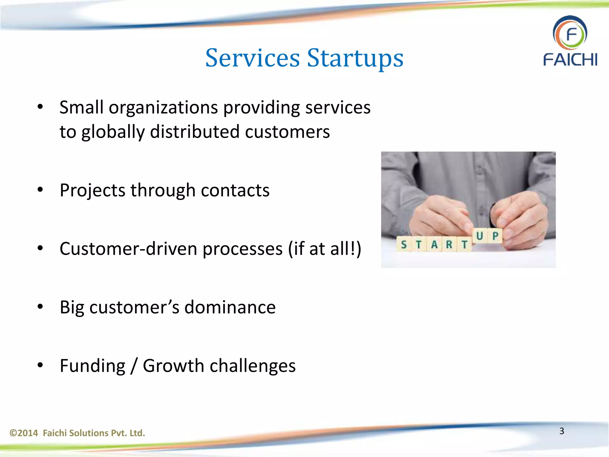 ©2014 Faichi Solutions Pvt. Ltd. 3
Services Startups
• Small organizations providing services
to globally distributed customers
• Projects through contacts
• Customer-driven processes (if at all!)
• Big customer’s dominance
• Funding / Growth challenges
 