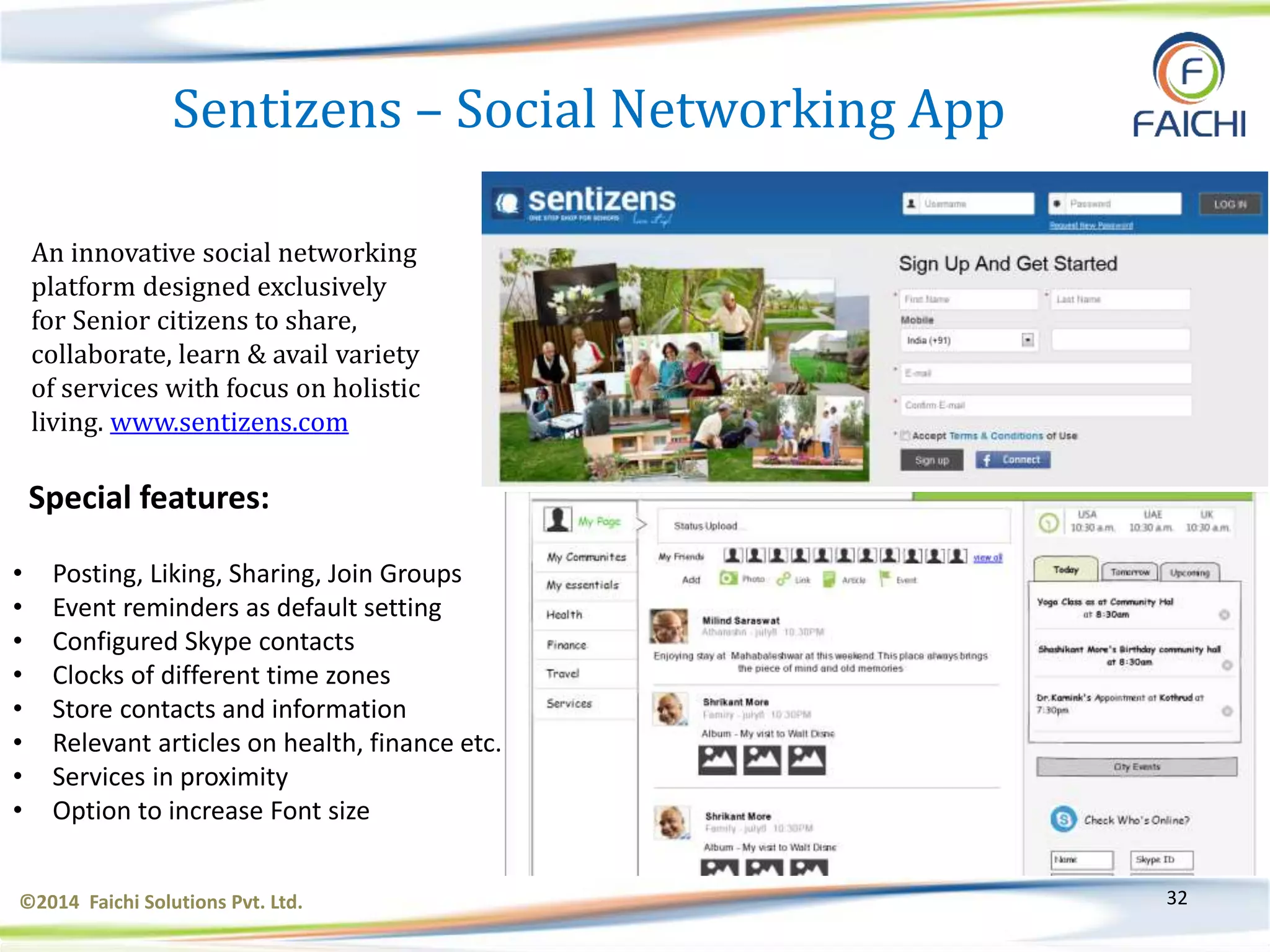 ©2014 Faichi Solutions Pvt. Ltd. 32
Sentizens – Social Networking App
An innovative social networking
platform designed exclusively
for Senior citizens to share,
collaborate, learn & avail variety
of services with focus on holistic
living. www.sentizens.com
Special features:
• Posting, Liking, Sharing, Join Groups
• Event reminders as default setting
• Configured Skype contacts
• Clocks of different time zones
• Store contacts and information
• Relevant articles on health, finance etc.
• Services in proximity
• Option to increase Font size
 