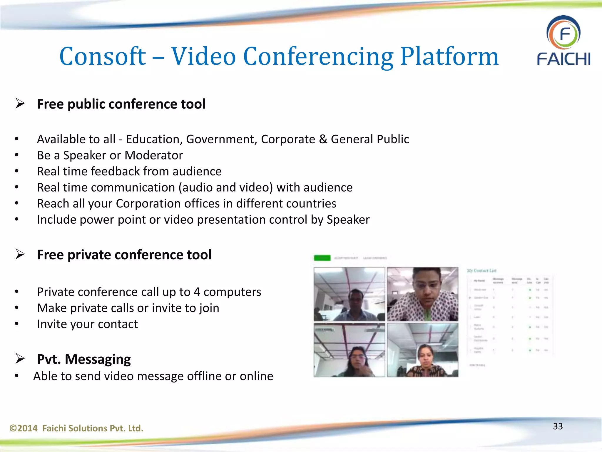 ©2014 Faichi Solutions Pvt. Ltd. 33
Consoft – Video Conferencing Platform
 Free public conference tool
• Available to all - Education, Government, Corporate & General Public
• Be a Speaker or Moderator
• Real time feedback from audience
• Real time communication (audio and video) with audience
• Reach all your Corporation offices in different countries
• Include power point or video presentation control by Speaker
 Free private conference tool
• Private conference call up to 4 computers
• Make private calls or invite to join
• Invite your contact
 Pvt. Messaging
• Able to send video message offline or online
 