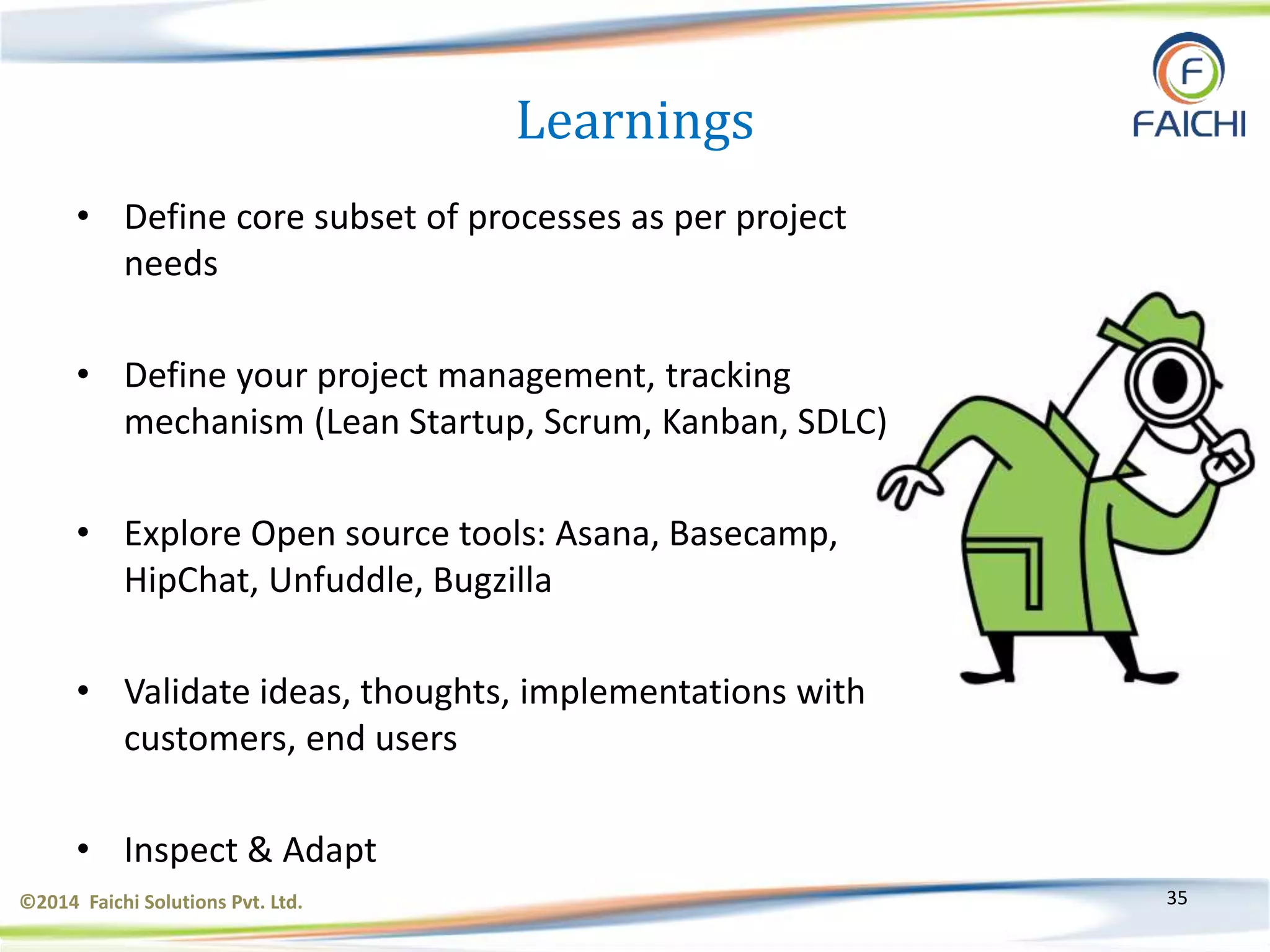 ©2014 Faichi Solutions Pvt. Ltd. 35
Learnings
• Define core subset of processes as per project
needs
• Define your project management, tracking
mechanism (Lean Startup, Scrum, Kanban, SDLC)
• Explore Open source tools: Asana, Basecamp,
HipChat, Unfuddle, Bugzilla
• Validate ideas, thoughts, implementations with
customers, end users
• Inspect & Adapt
 