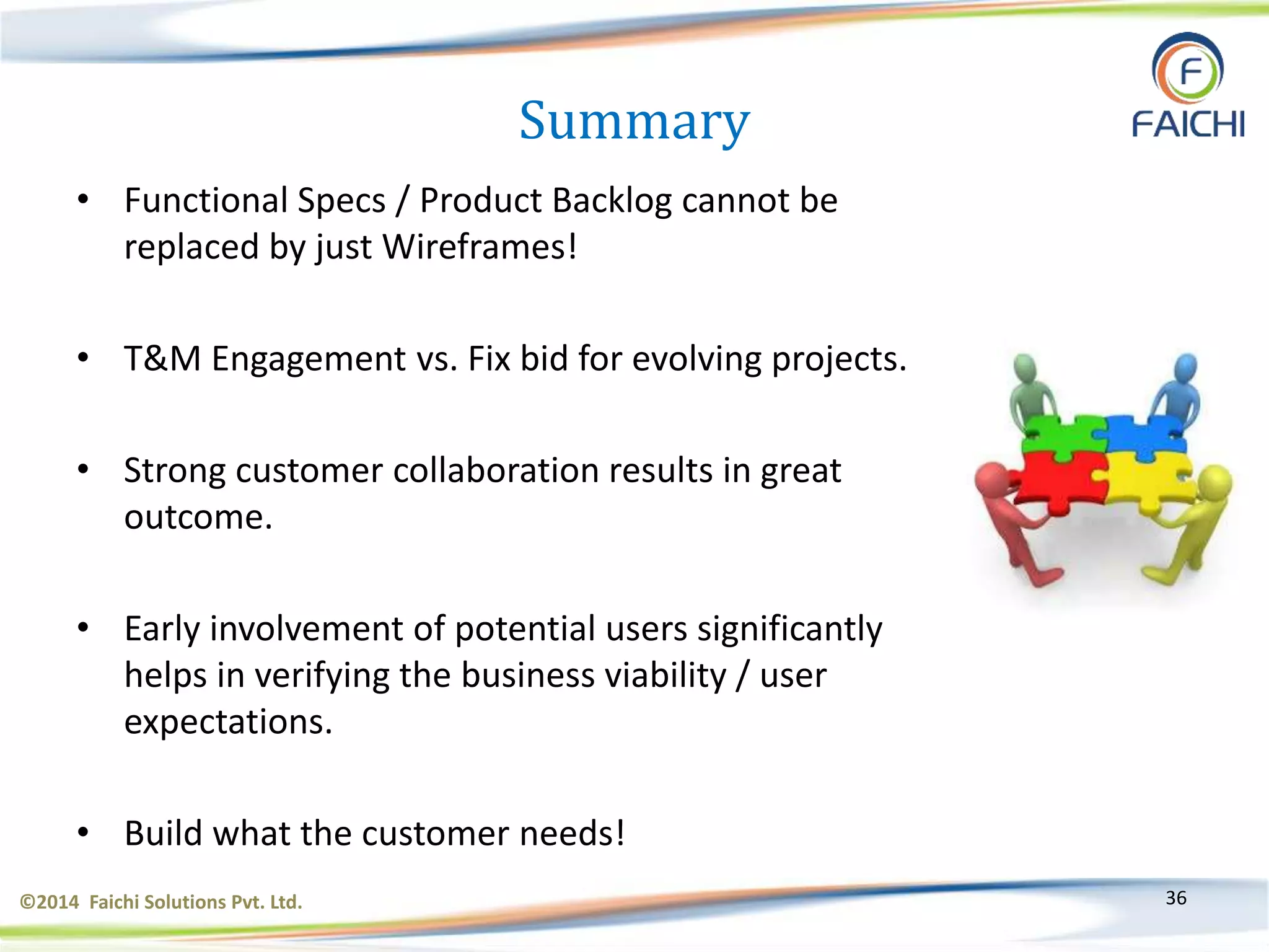 ©2014 Faichi Solutions Pvt. Ltd. 36
Summary
• Functional Specs / Product Backlog cannot be
replaced by just Wireframes!
• T&M Engagement vs. Fix bid for evolving projects.
• Strong customer collaboration results in great
outcome.
• Early involvement of potential users significantly
helps in verifying the business viability / user
expectations.
• Build what the customer needs!
 