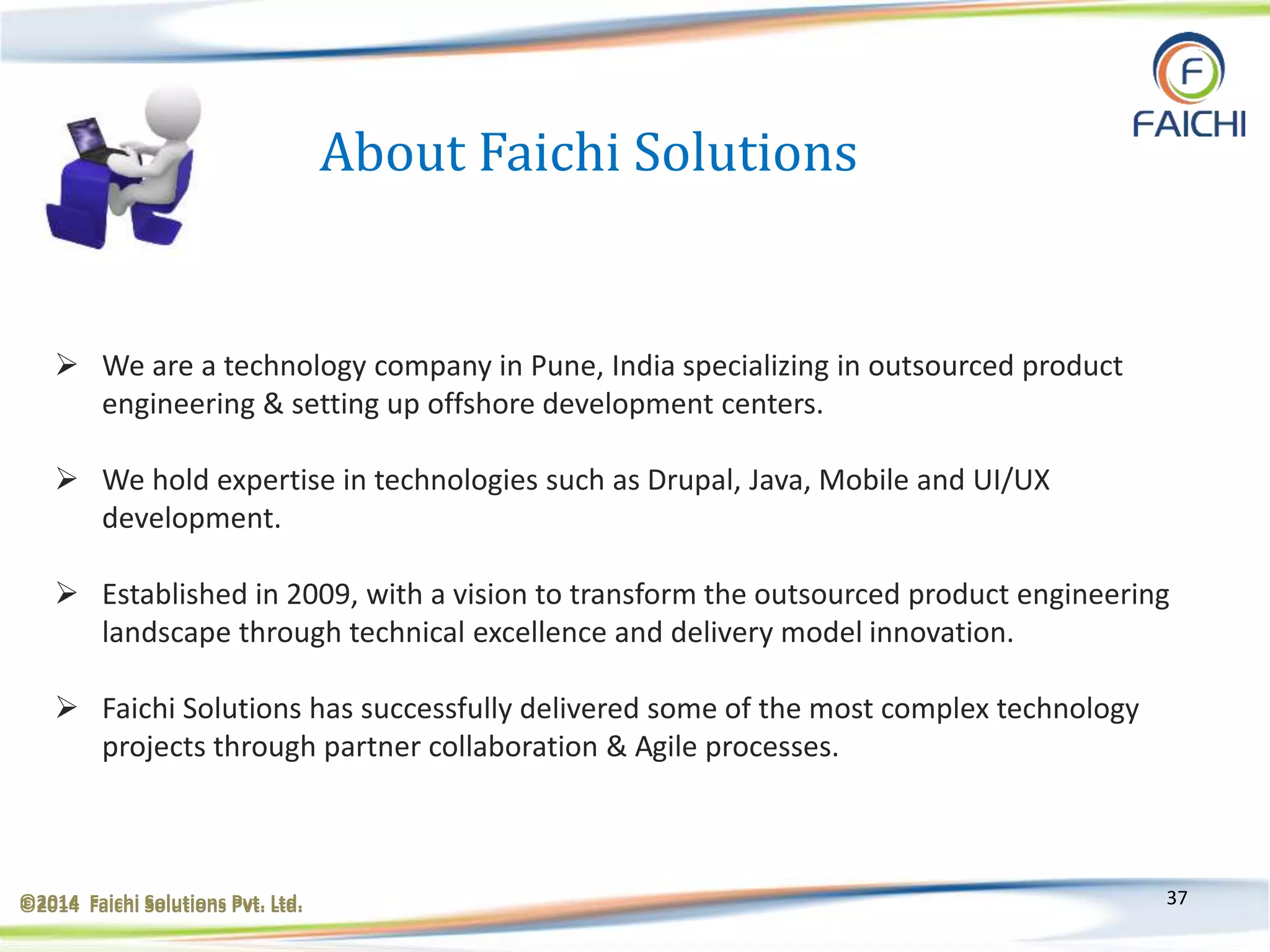 ©2014 Faichi Solutions Pvt. Ltd. 37
About Faichi Solutions
 We are a technology company in Pune, India specializing in outsourced product
engineering & setting up offshore development centers.
 We hold expertise in technologies such as Drupal, Java, Mobile and UI/UX
development.
 Established in 2009, with a vision to transform the outsourced product engineering
landscape through technical excellence and delivery model innovation.
 Faichi Solutions has successfully delivered some of the most complex technology
projects through partner collaboration & Agile processes.
©2014 Faichi Solutions Pvt. Ltd.
 
