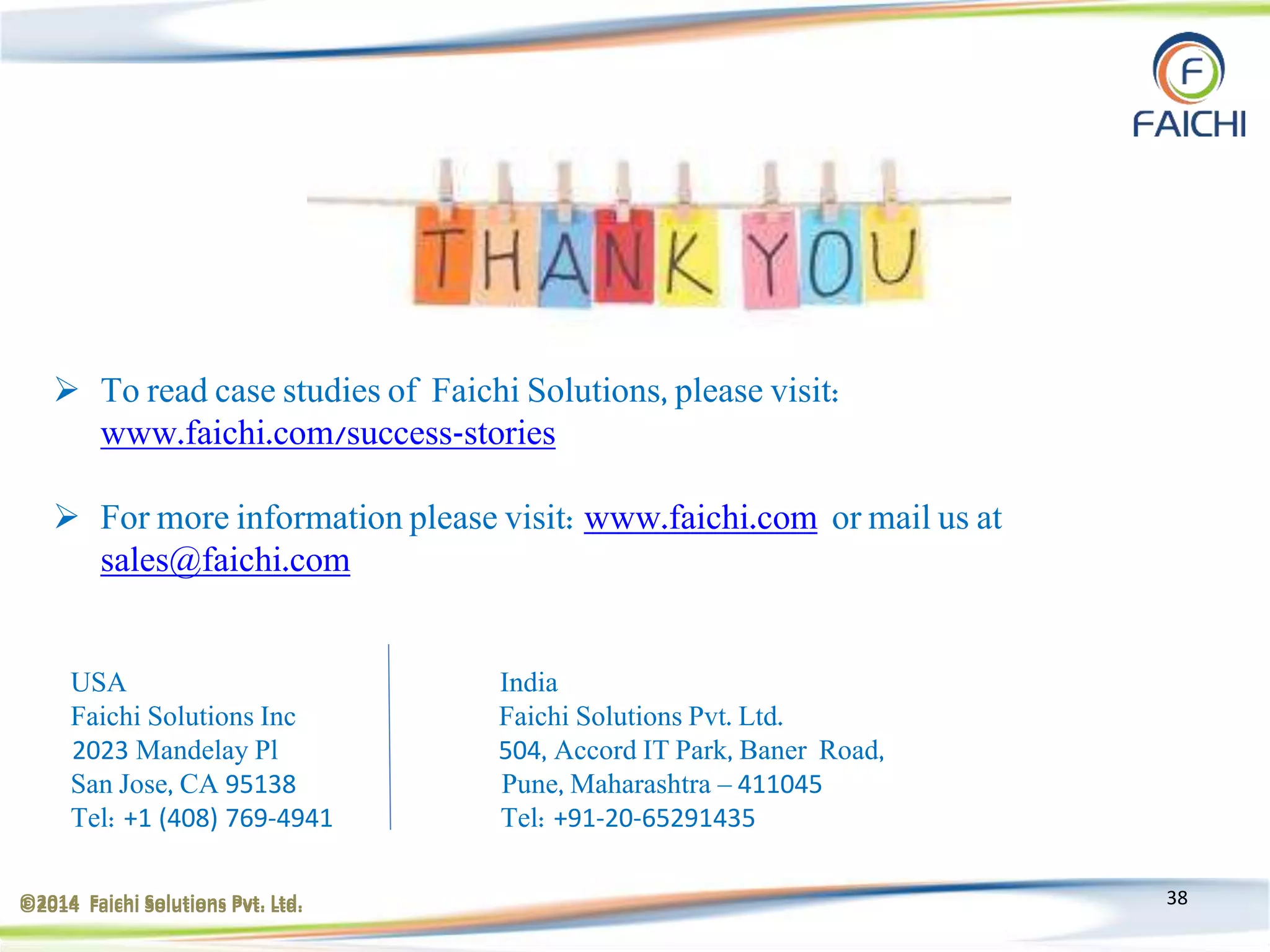 ©2014 Faichi Solutions Pvt. Ltd. 38
 To read case studies of Faichi Solutions, please visit:
www.faichi.com/success-stories
 For more information please visit: www.faichi.com or mail us at
sales@faichi.com
USA India
Faichi Solutions Inc Faichi Solutions Pvt. Ltd.
2023 Mandelay Pl 504, Accord IT Park, Baner Road,
San Jose, CA 95138 Pune, Maharashtra – 411045
Tel: +1 (408) 769-4941 Tel: +91-20-65291435
©2014 Faichi Solutions Pvt. Ltd.
 